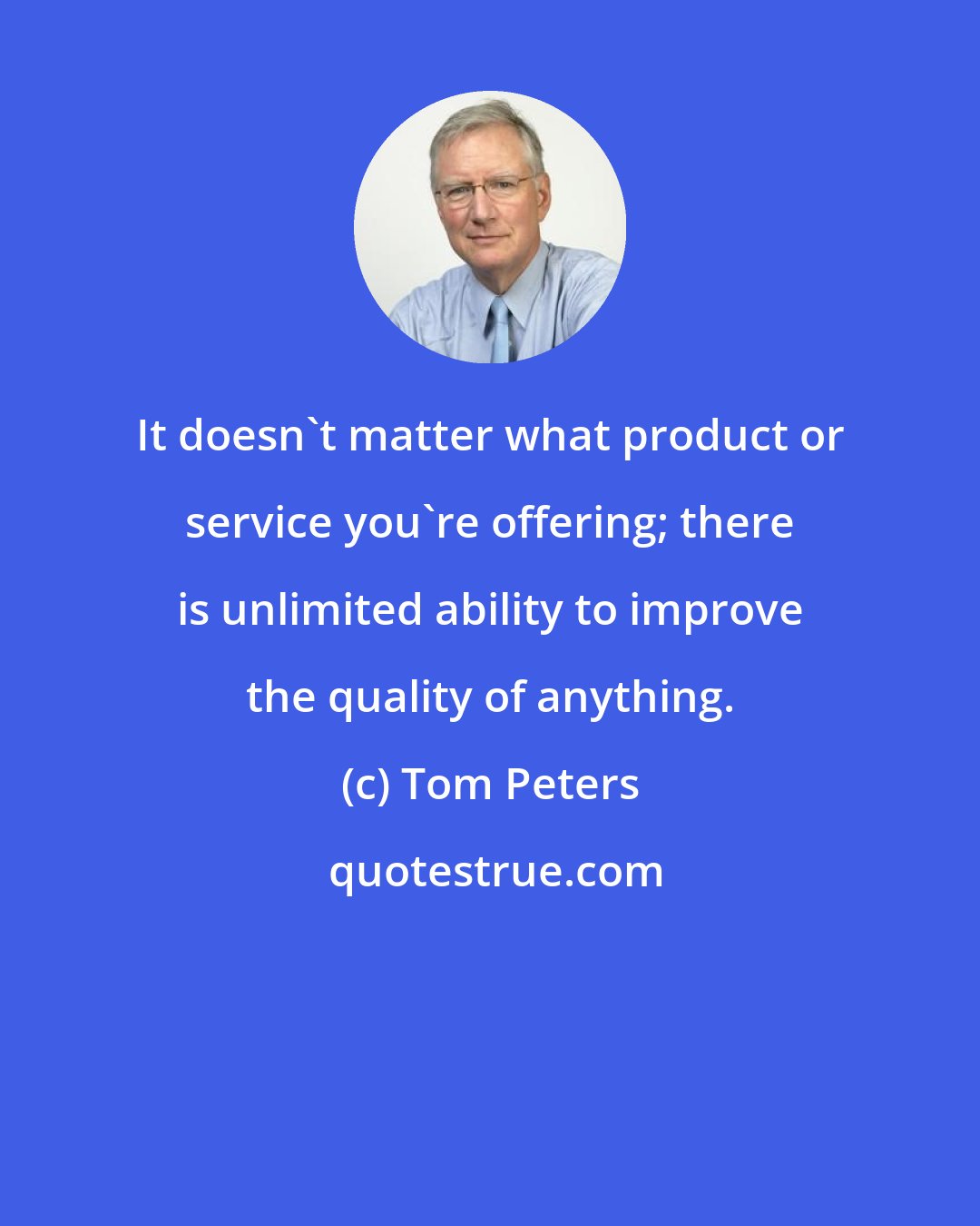 Tom Peters: It doesn't matter what product or service you're offering; there is unlimited ability to improve the quality of anything.