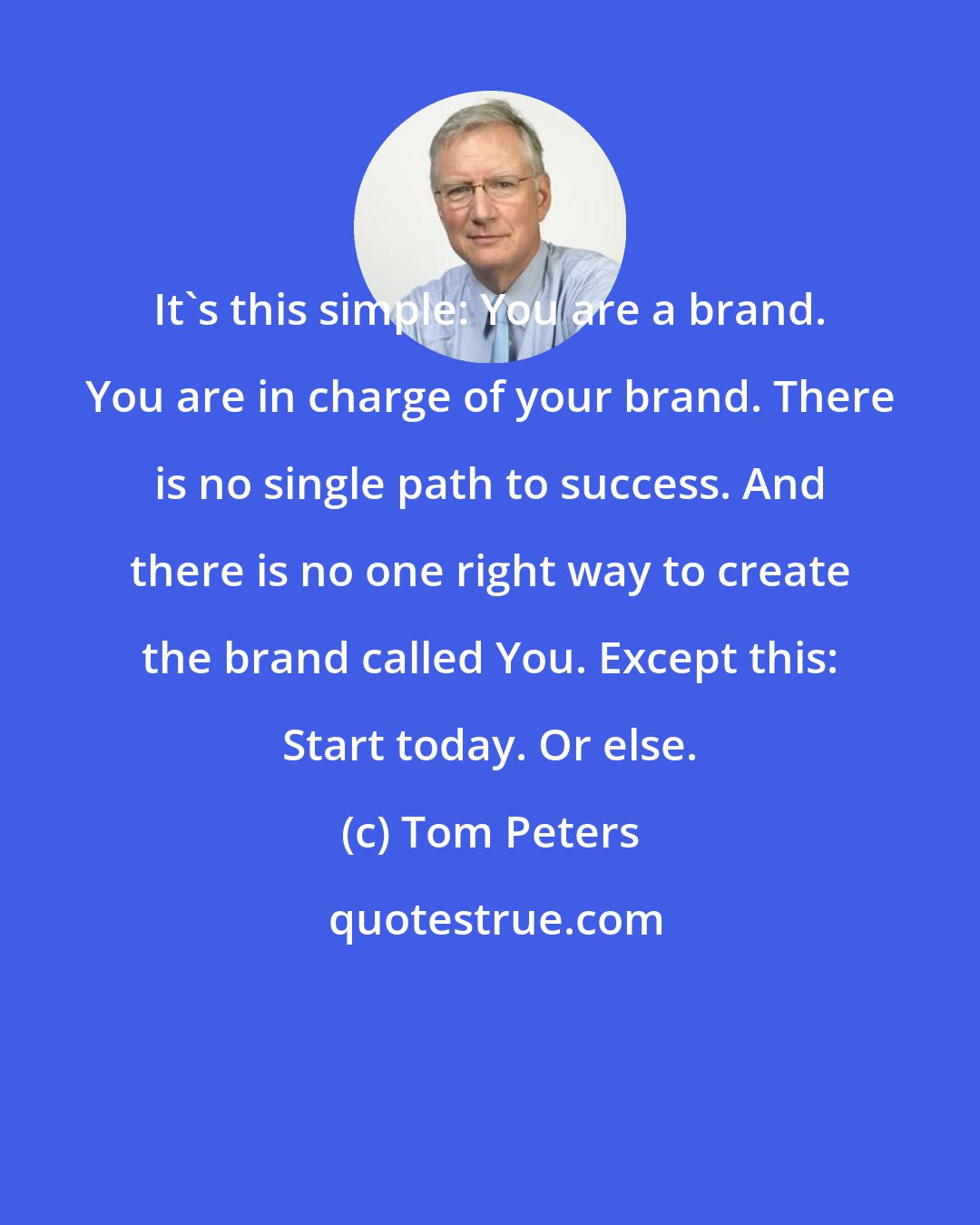 Tom Peters: It's this simple: You are a brand. You are in charge of your brand. There is no single path to success. And there is no one right way to create the brand called You. Except this: Start today. Or else.