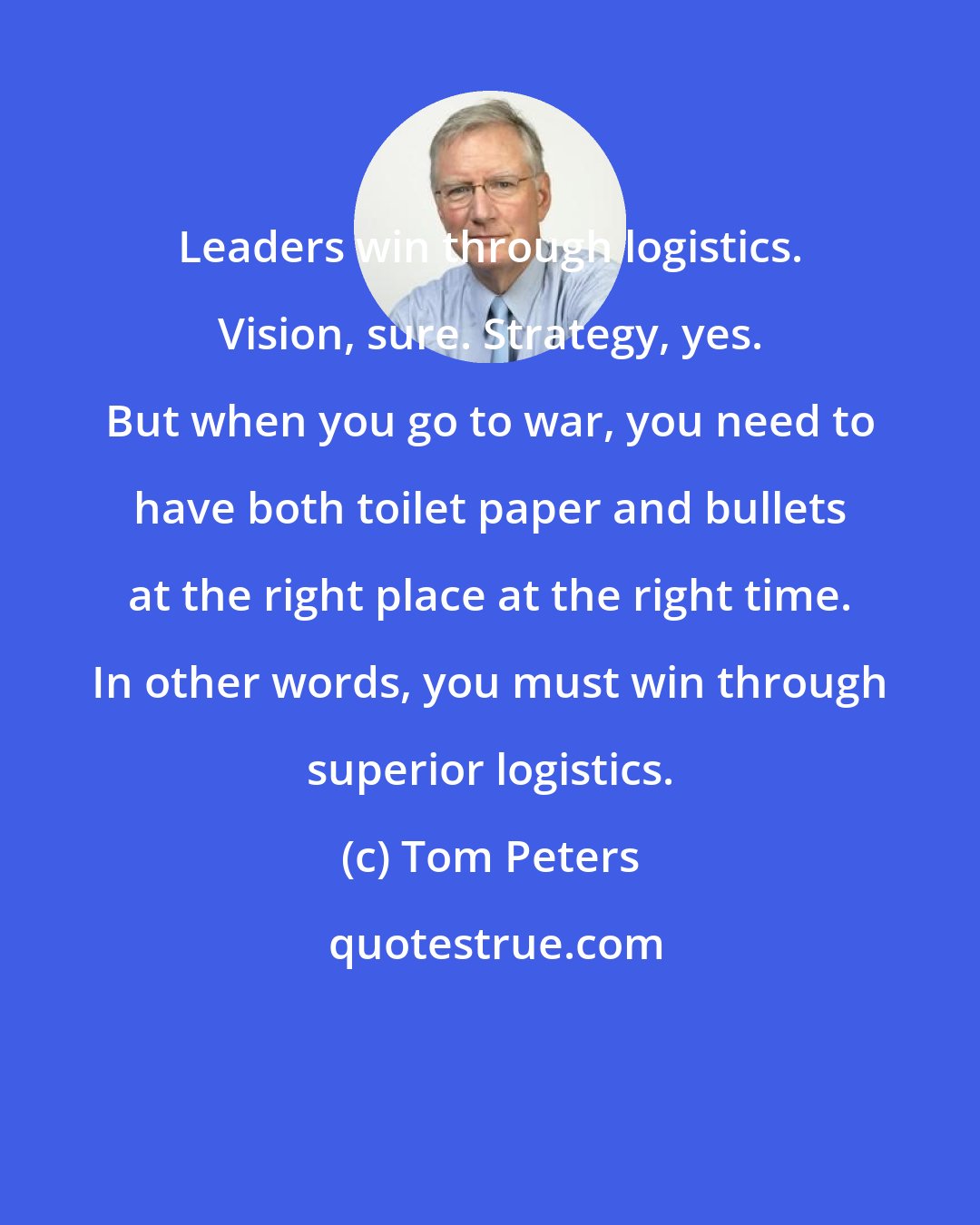Tom Peters: Leaders win through logistics. Vision, sure. Strategy, yes. But when you go to war, you need to have both toilet paper and bullets at the right place at the right time. In other words, you must win through superior logistics.