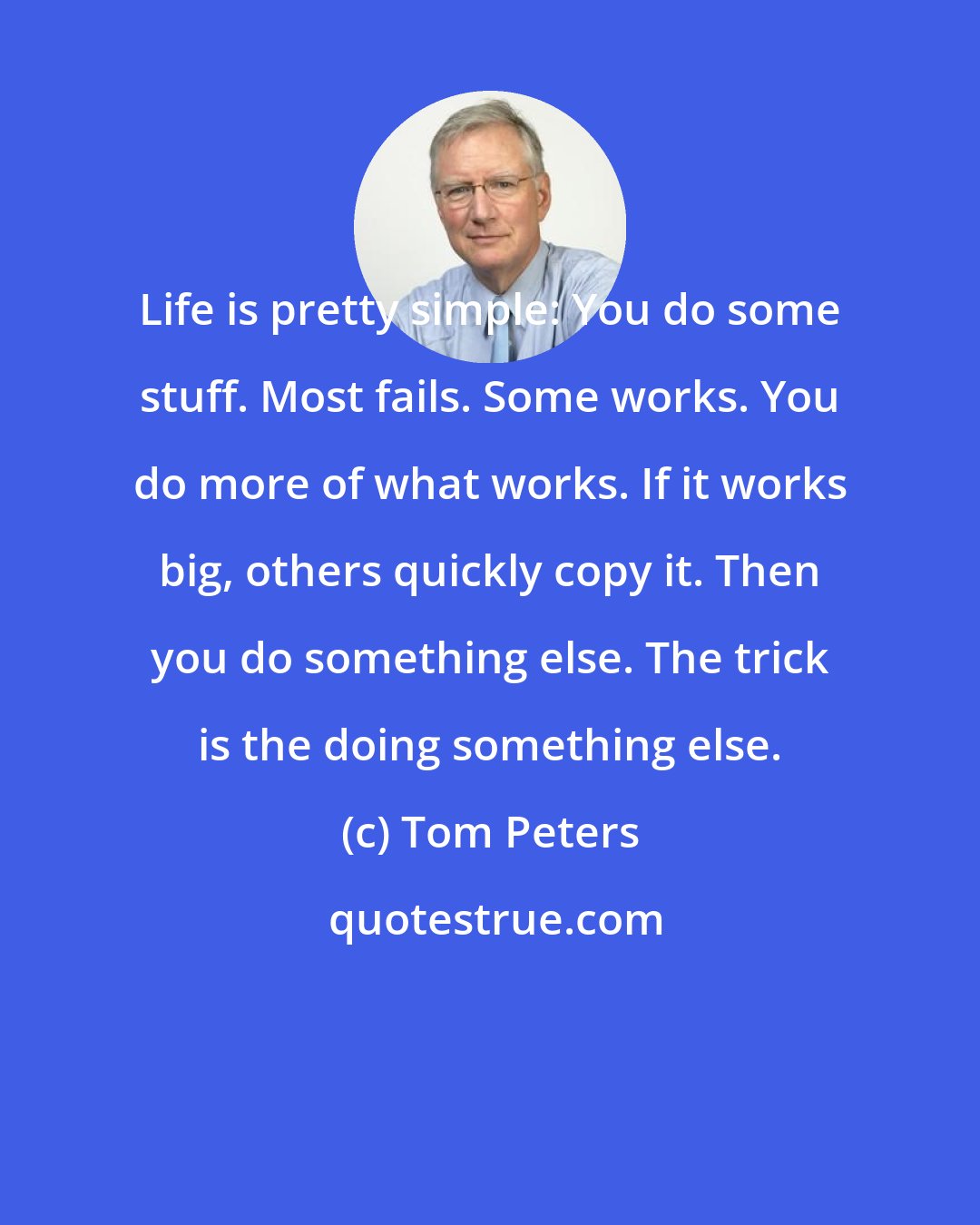 Tom Peters: Life is pretty simple: You do some stuff. Most fails. Some works. You do more of what works. If it works big, others quickly copy it. Then you do something else. The trick is the doing something else.