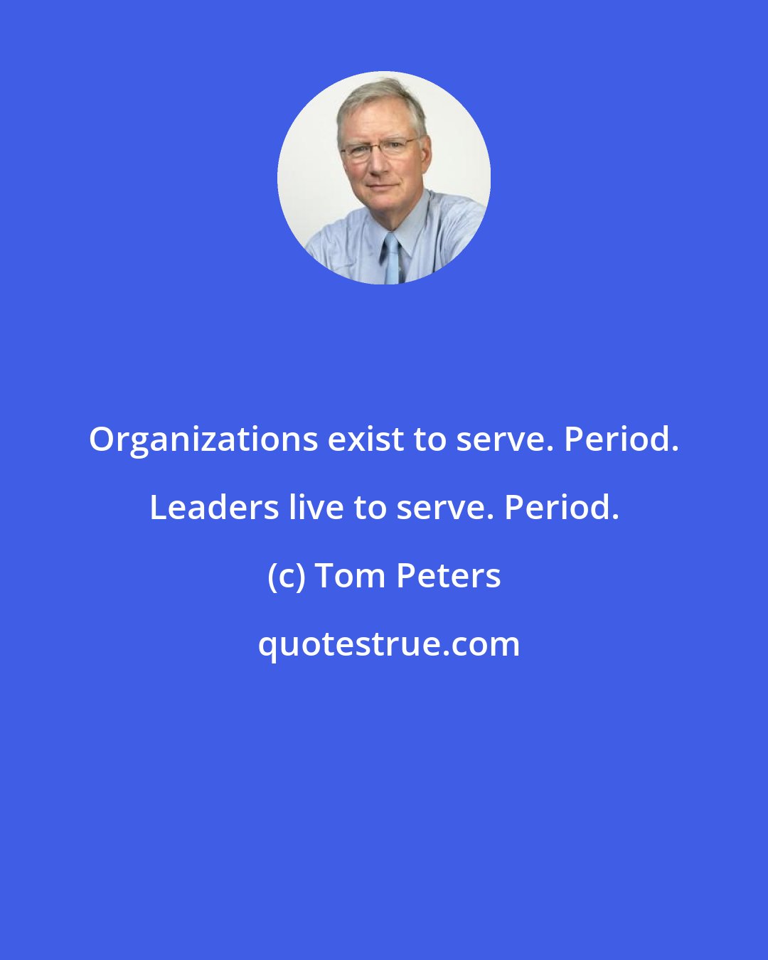 Tom Peters: Organizations exist to serve. Period. Leaders live to serve. Period.