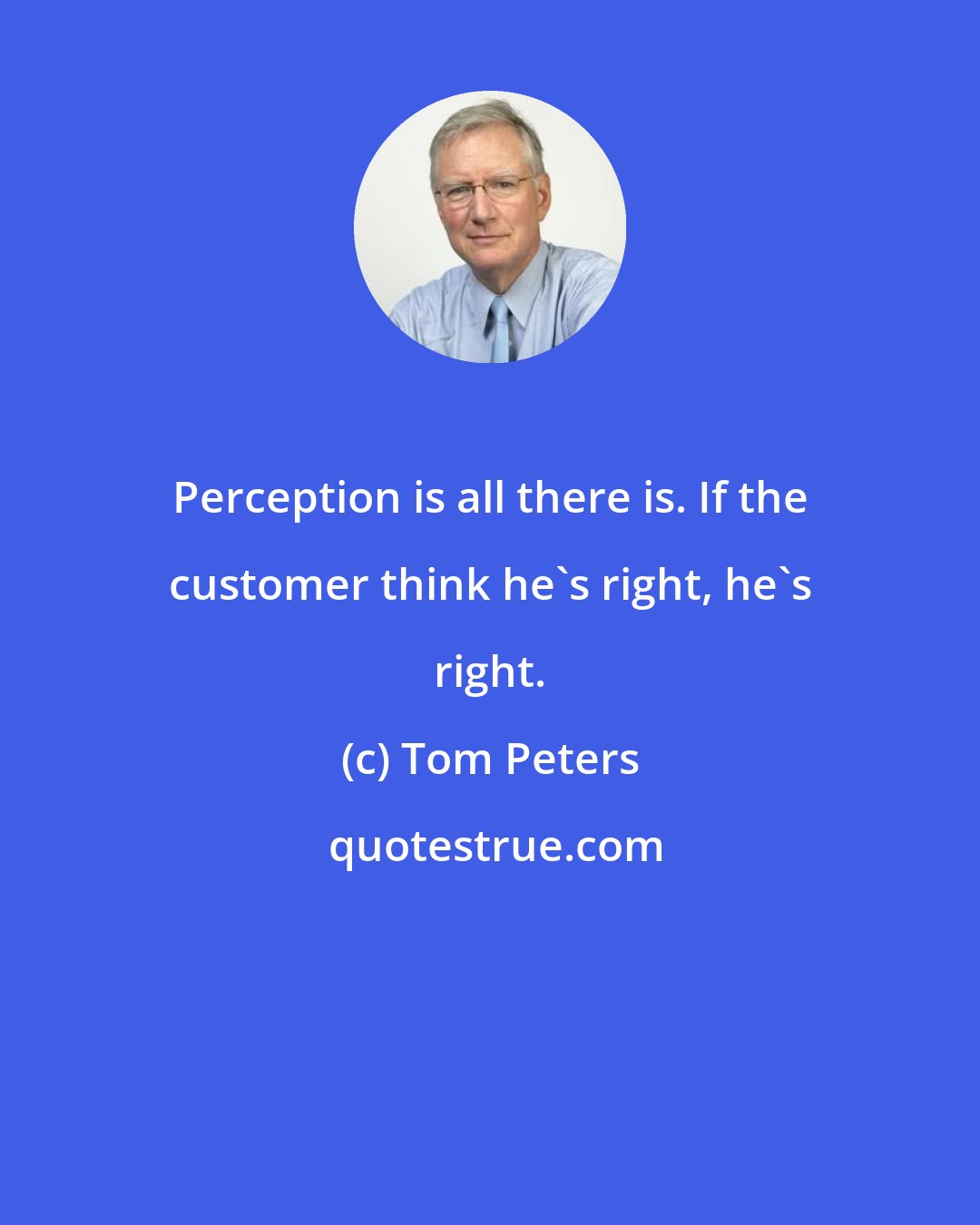 Tom Peters: Perception is all there is. If the customer think he's right, he's right.