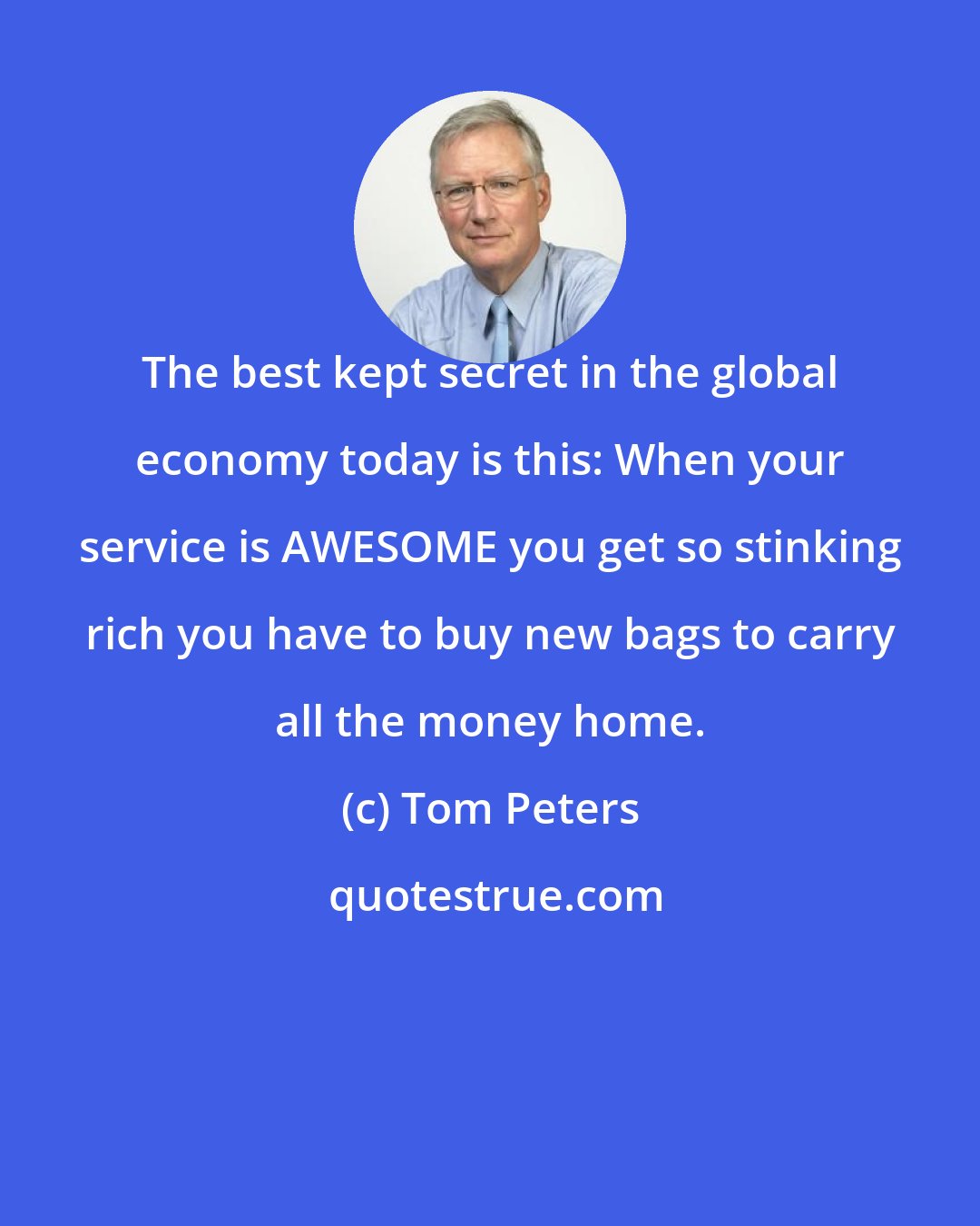 Tom Peters: The best kept secret in the global economy today is this: When your service is AWESOME you get so stinking rich you have to buy new bags to carry all the money home.