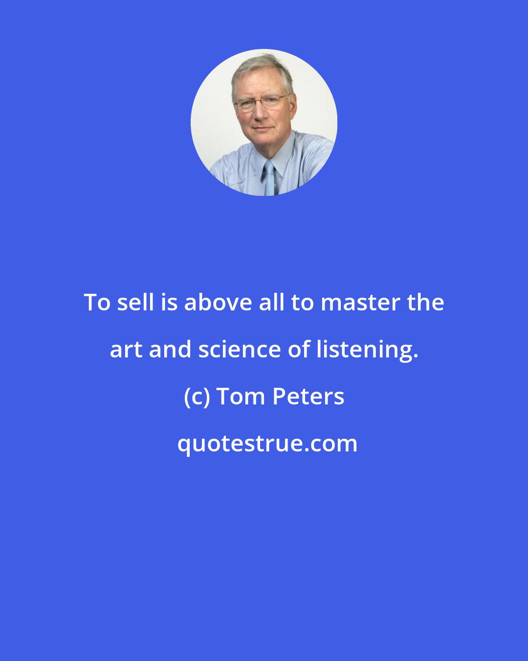 Tom Peters: To sell is above all to master the art and science of listening.