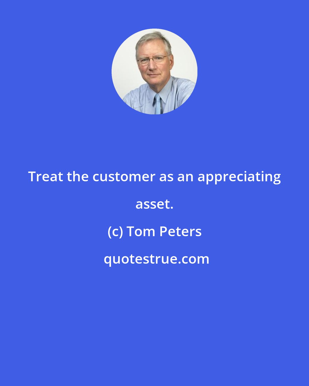 Tom Peters: Treat the customer as an appreciating asset.