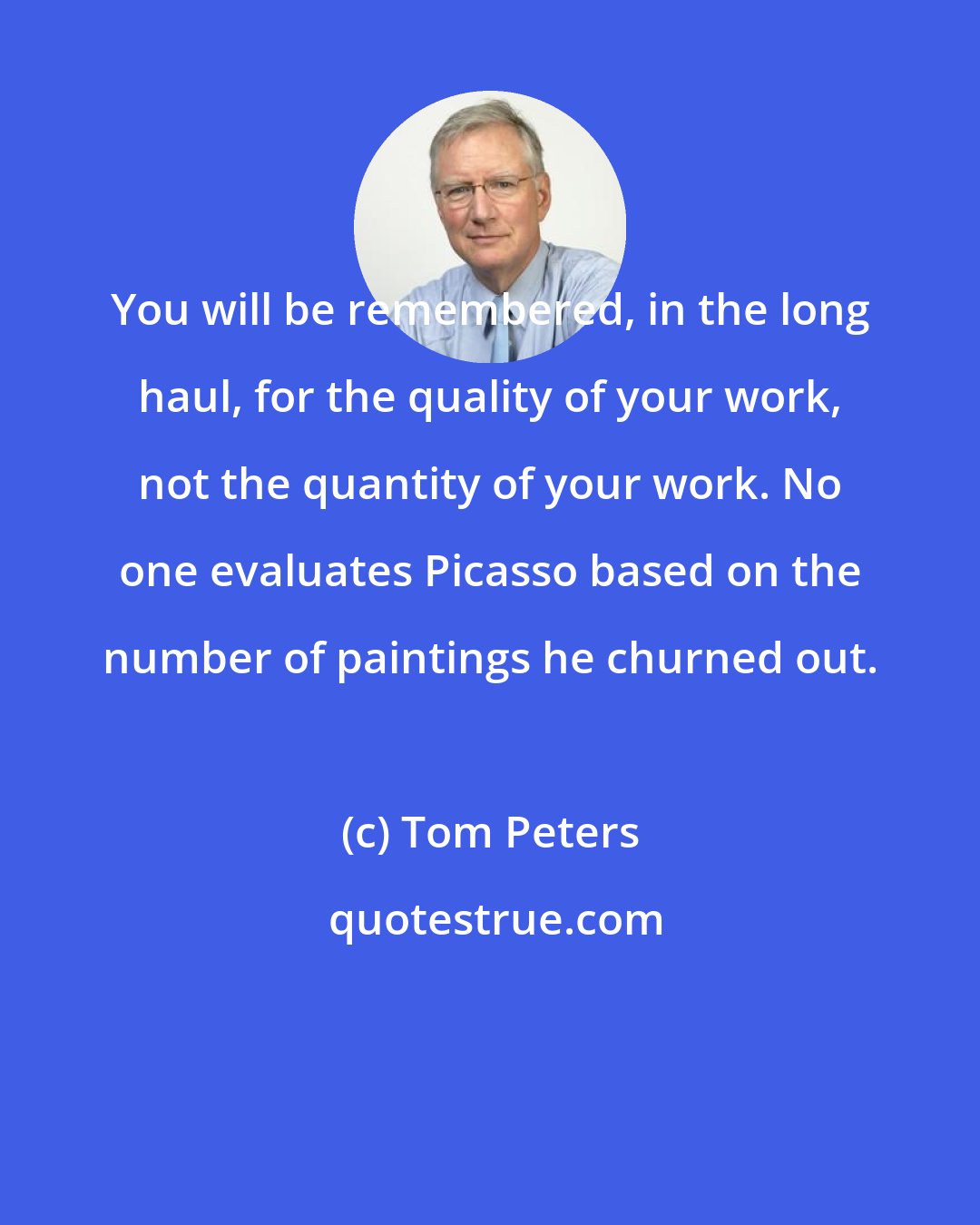 Tom Peters: You will be remembered, in the long haul, for the quality of your work, not the quantity of your work. No one evaluates Picasso based on the number of paintings he churned out.