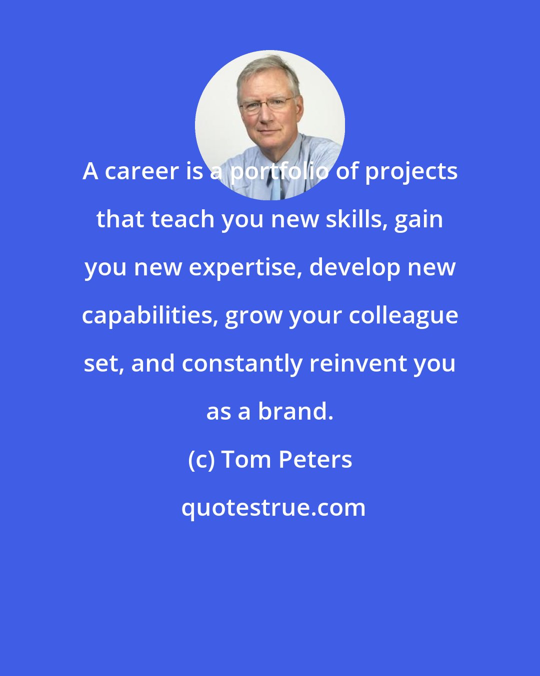 Tom Peters: A career is a portfolio of projects that teach you new skills, gain you new expertise, develop new capabilities, grow your colleague set, and constantly reinvent you as a brand.
