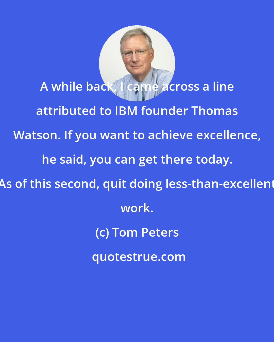 Tom Peters: A while back, I came across a line attributed to IBM founder Thomas Watson. If you want to achieve excellence, he said, you can get there today. As of this second, quit doing less-than-excellent work.