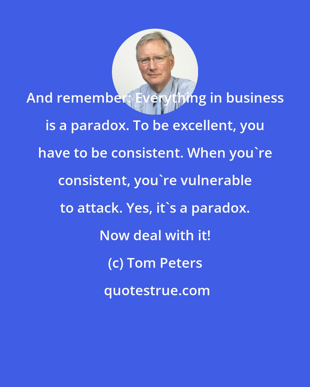 Tom Peters: And remember: Everything in business is a paradox. To be excellent, you have to be consistent. When you're consistent, you're vulnerable to attack. Yes, it's a paradox. Now deal with it!