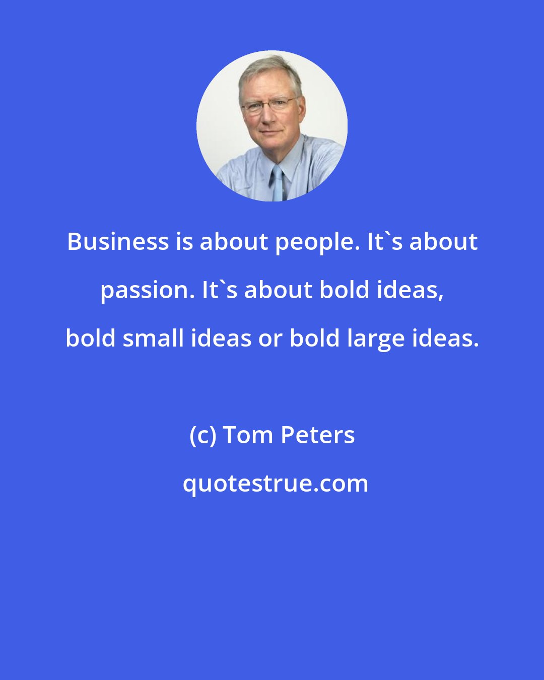 Tom Peters: Business is about people. It's about passion. It's about bold ideas, bold small ideas or bold large ideas.