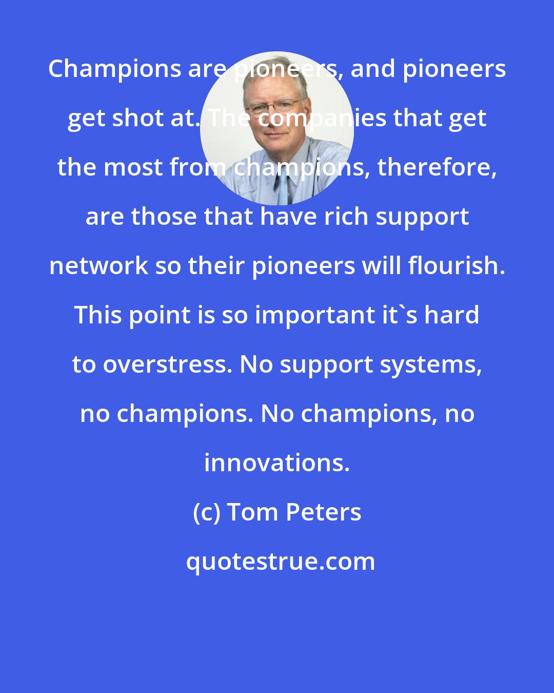 Tom Peters: Champions are pioneers, and pioneers get shot at. The companies that get the most from champions, therefore, are those that have rich support network so their pioneers will flourish. This point is so important it's hard to overstress. No support systems, no champions. No champions, no innovations.