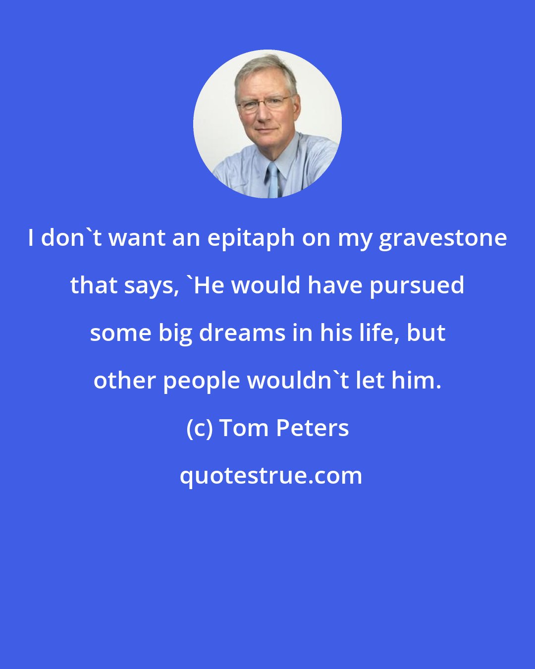 Tom Peters: I don't want an epitaph on my gravestone that says, 'He would have pursued some big dreams in his life, but other people wouldn't let him.