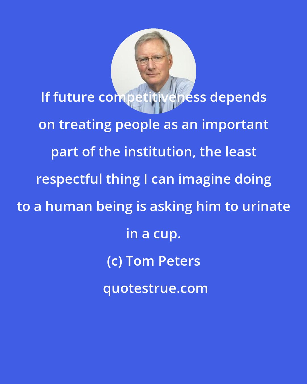 Tom Peters: If future competitiveness depends on treating people as an important part of the institution, the least respectful thing I can imagine doing to a human being is asking him to urinate in a cup.