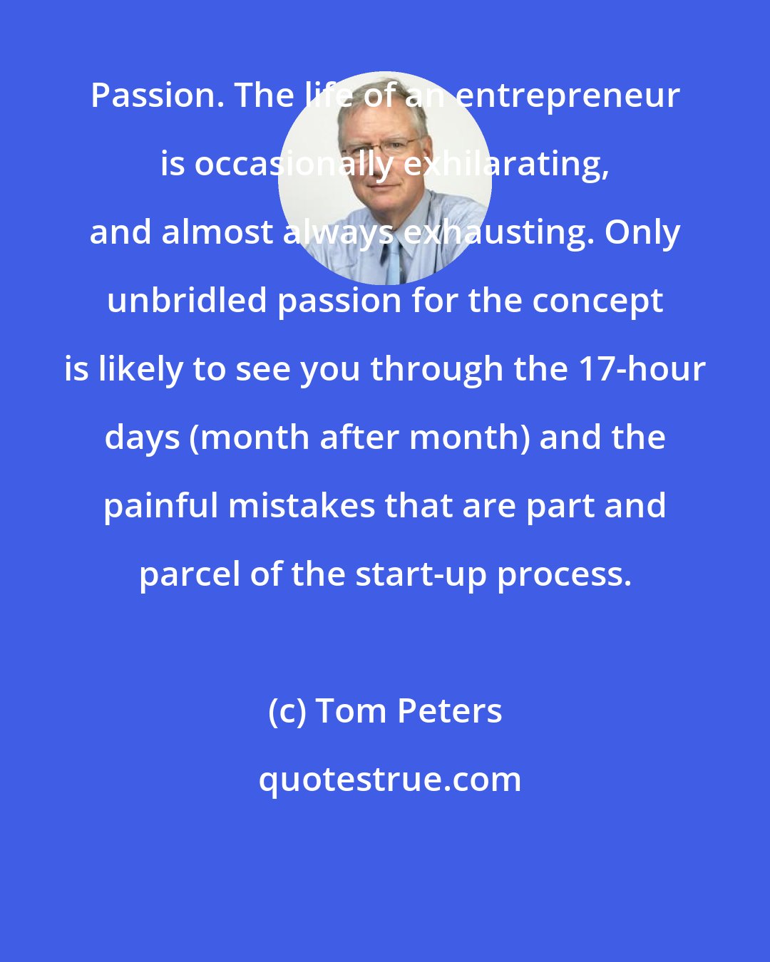 Tom Peters: Passion. The life of an entrepreneur is occasionally exhilarating, and almost always exhausting. Only unbridled passion for the concept is likely to see you through the 17-hour days (month after month) and the painful mistakes that are part and parcel of the start-up process.