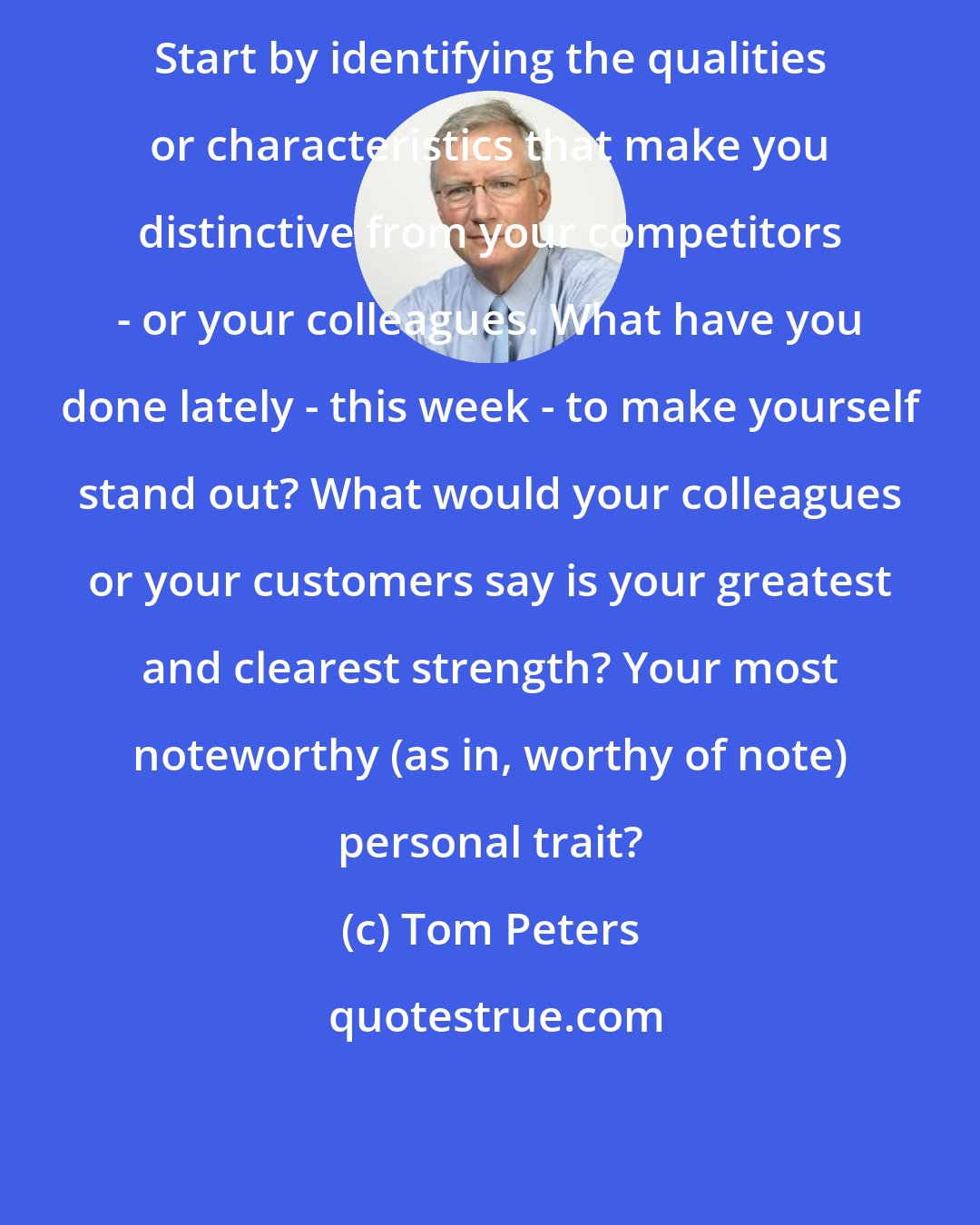 Tom Peters: Start by identifying the qualities or characteristics that make you distinctive from your competitors - or your colleagues. What have you done lately - this week - to make yourself stand out? What would your colleagues or your customers say is your greatest and clearest strength? Your most noteworthy (as in, worthy of note) personal trait?
