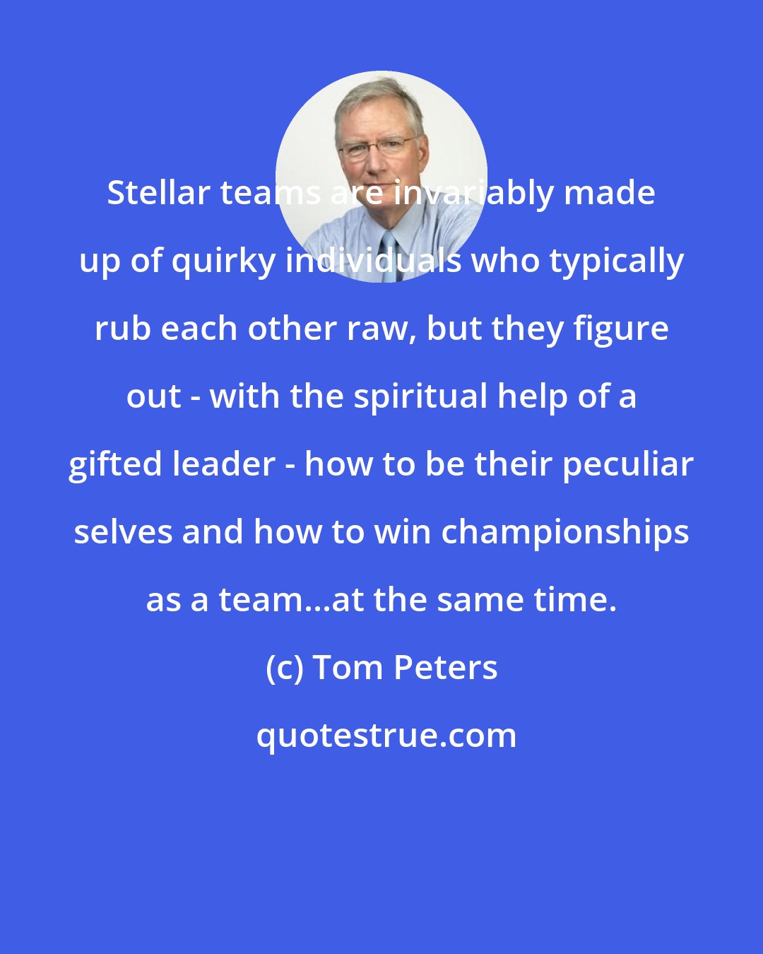 Tom Peters: Stellar teams are invariably made up of quirky individuals who typically rub each other raw, but they figure out - with the spiritual help of a gifted leader - how to be their peculiar selves and how to win championships as a team...at the same time.