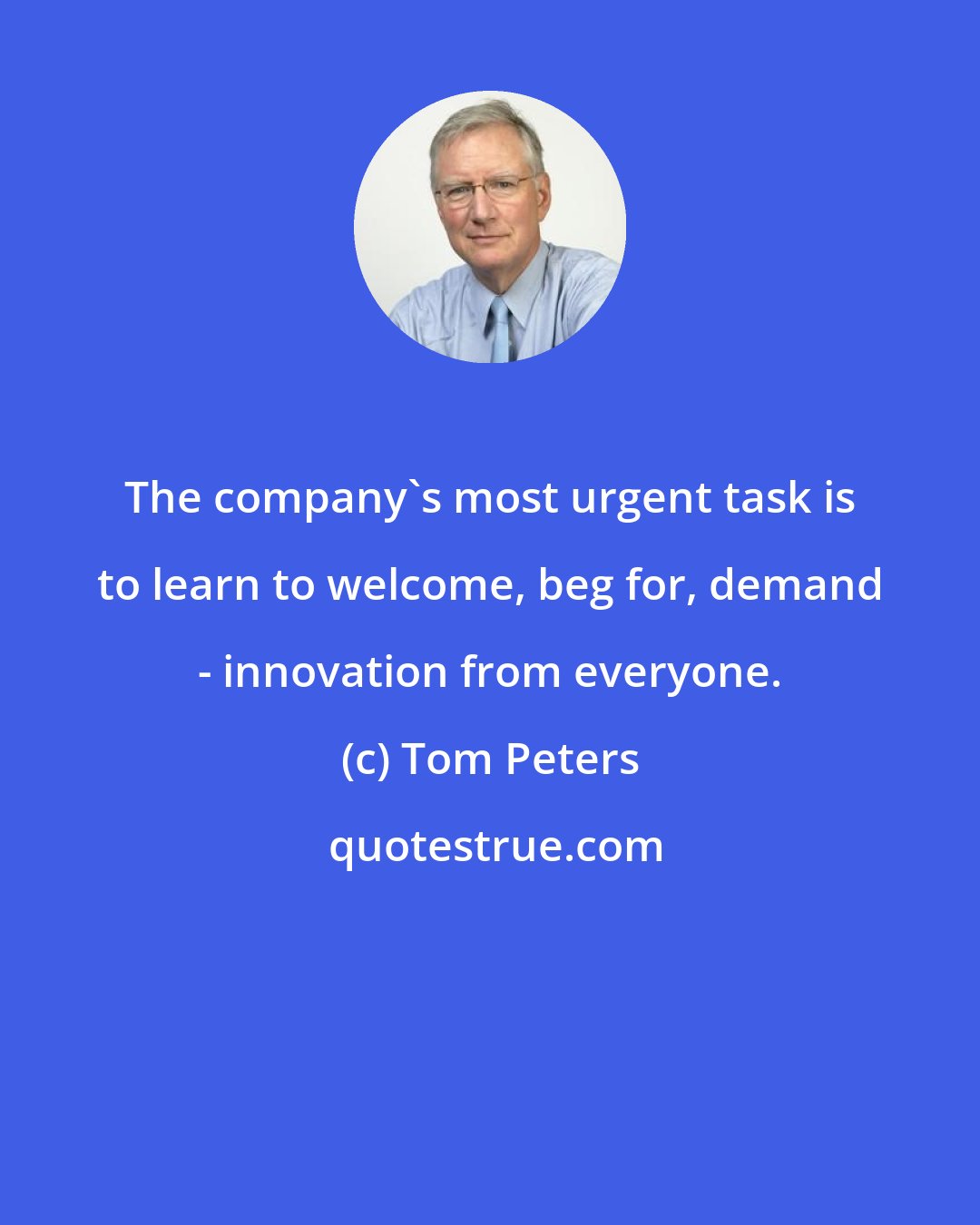 Tom Peters: The company's most urgent task is to learn to welcome, beg for, demand - innovation from everyone.