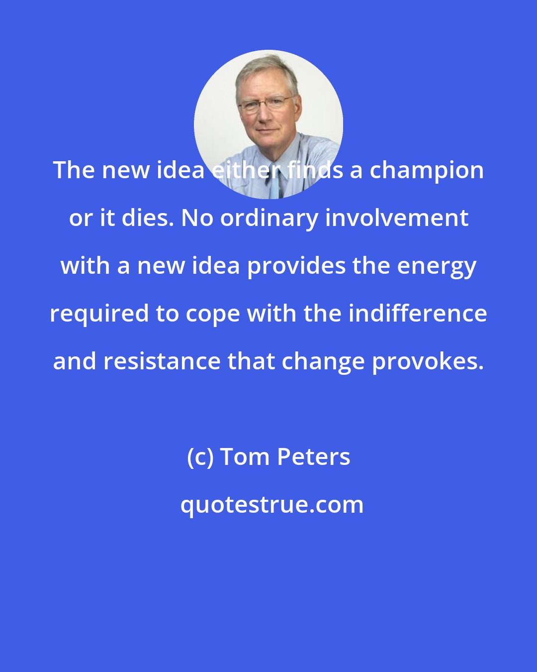 Tom Peters: The new idea either finds a champion or it dies. No ordinary involvement with a new idea provides the energy required to cope with the indifference and resistance that change provokes.