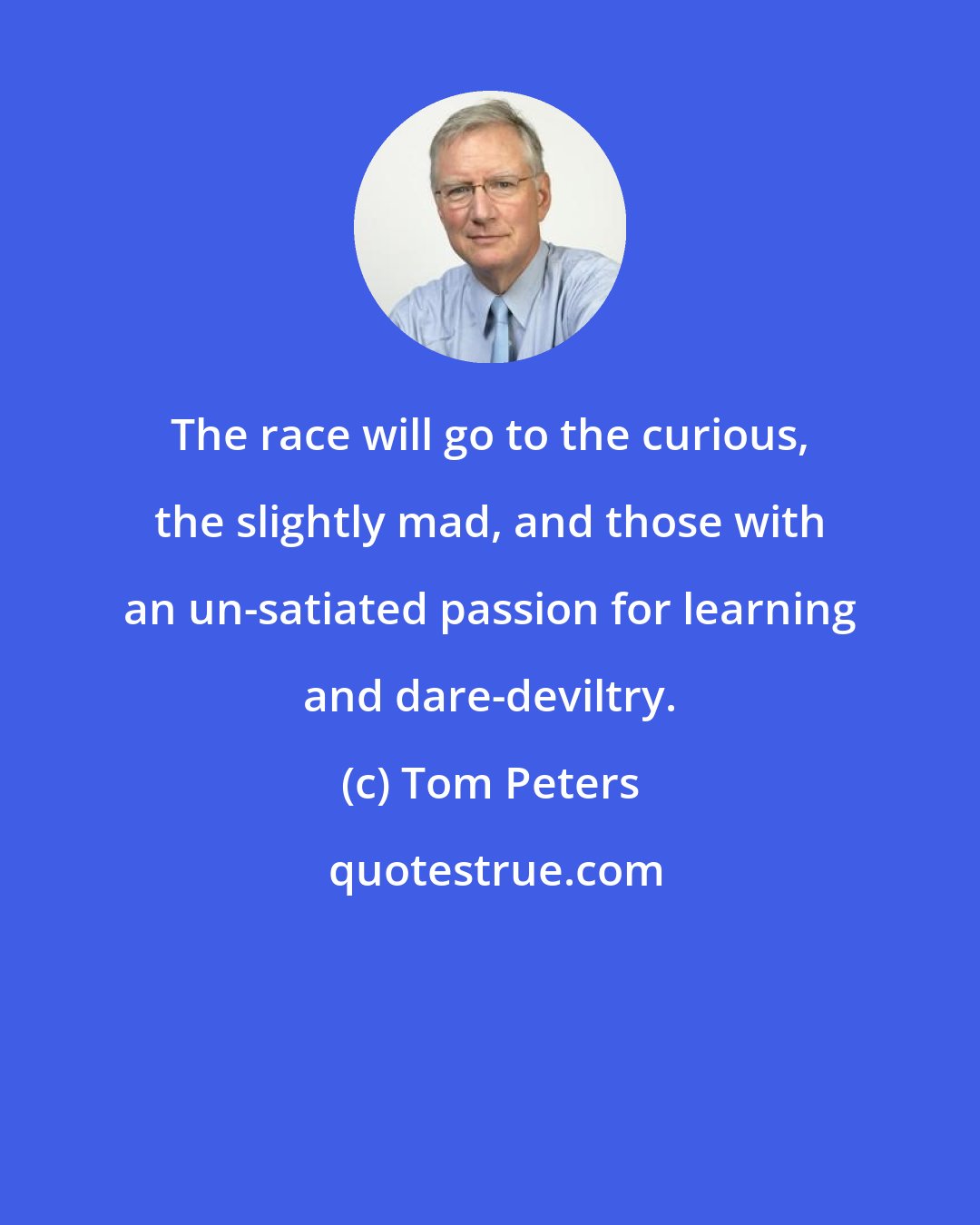 Tom Peters: The race will go to the curious, the slightly mad, and those with an un-satiated passion for learning and dare-deviltry.