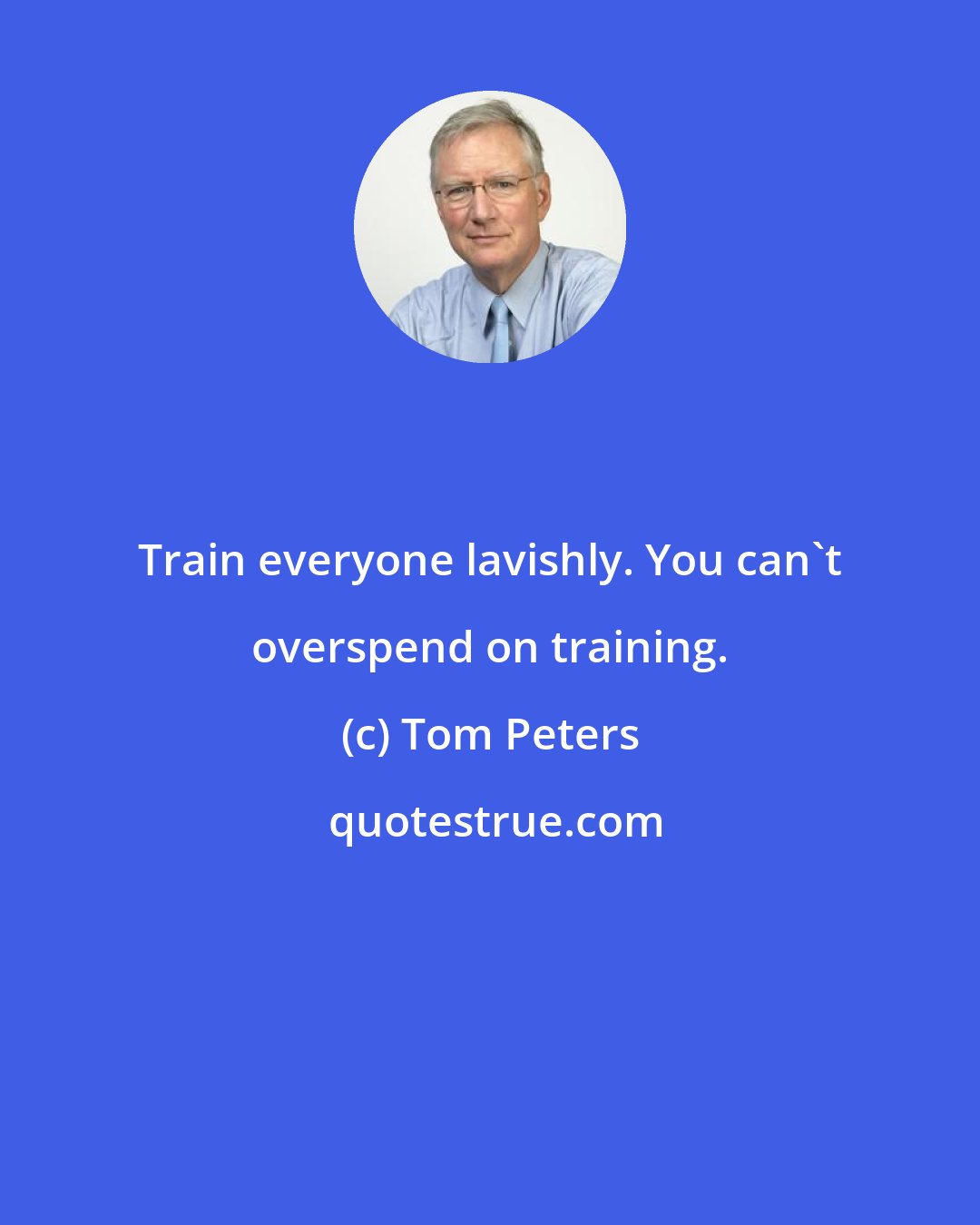 Tom Peters: Train everyone lavishly. You can't overspend on training.
