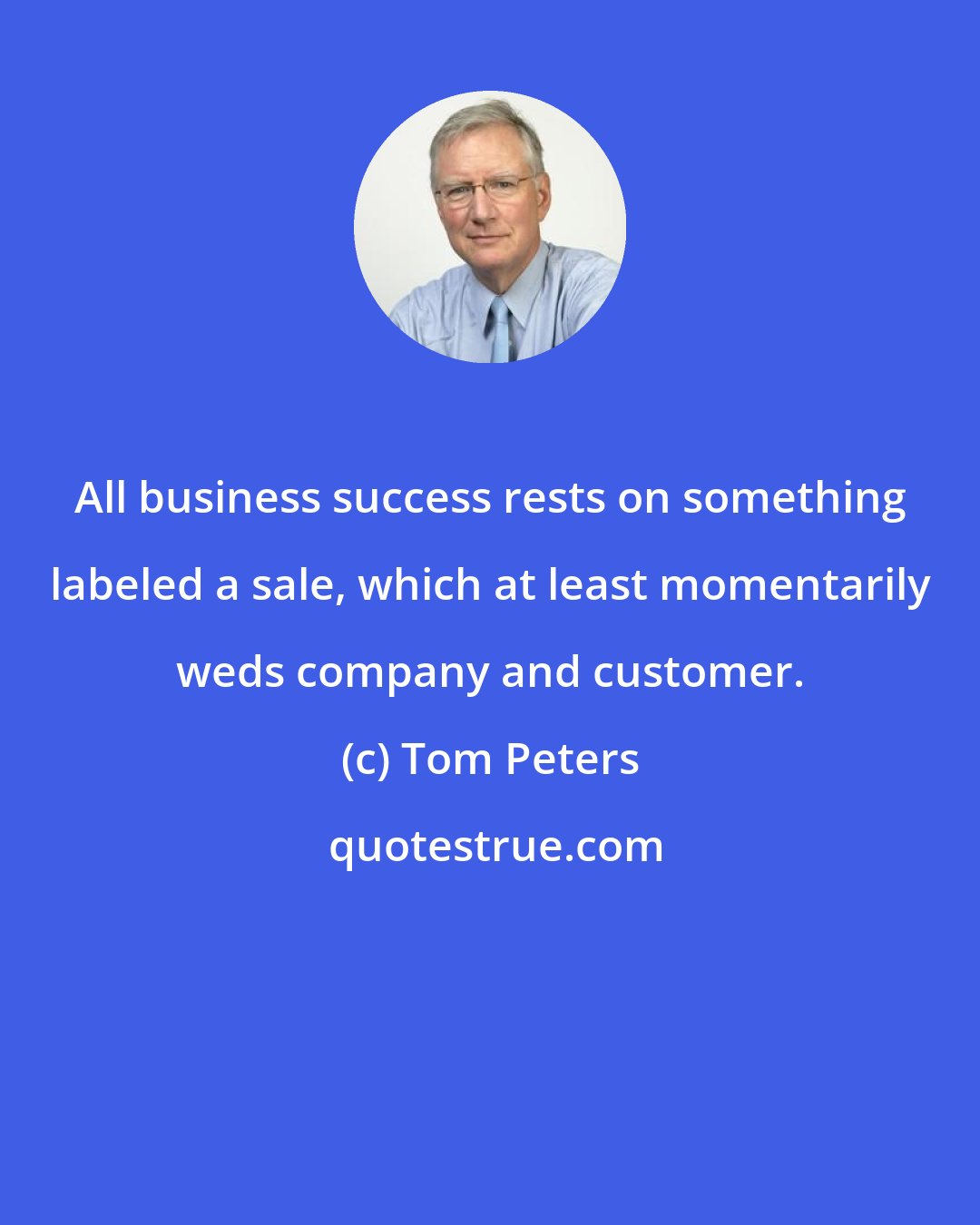 Tom Peters: All business success rests on something labeled a sale, which at least momentarily weds company and customer.