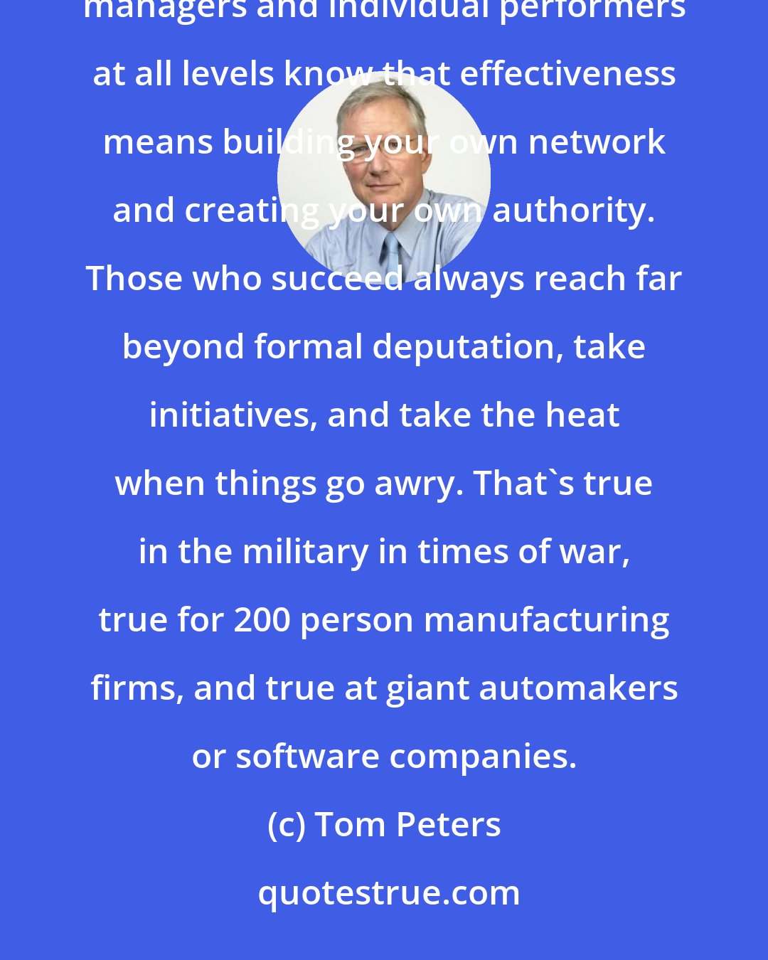 Tom Peters: Authority never matches responsibility. That's one of the great myths and delusions of all times. Winning managers and individual performers at all levels know that effectiveness means building your own network and creating your own authority. Those who succeed always reach far beyond formal deputation, take initiatives, and take the heat when things go awry. That's true in the military in times of war, true for 200 person manufacturing firms, and true at giant automakers or software companies.