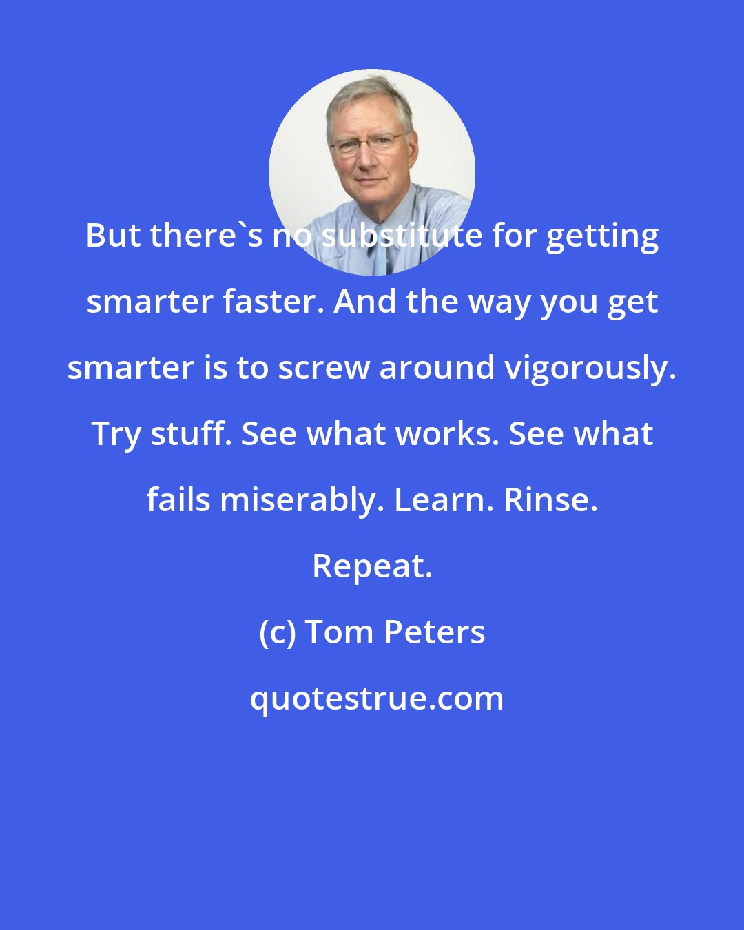 Tom Peters: But there's no substitute for getting smarter faster. And the way you get smarter is to screw around vigorously. Try stuff. See what works. See what fails miserably. Learn. Rinse. Repeat.