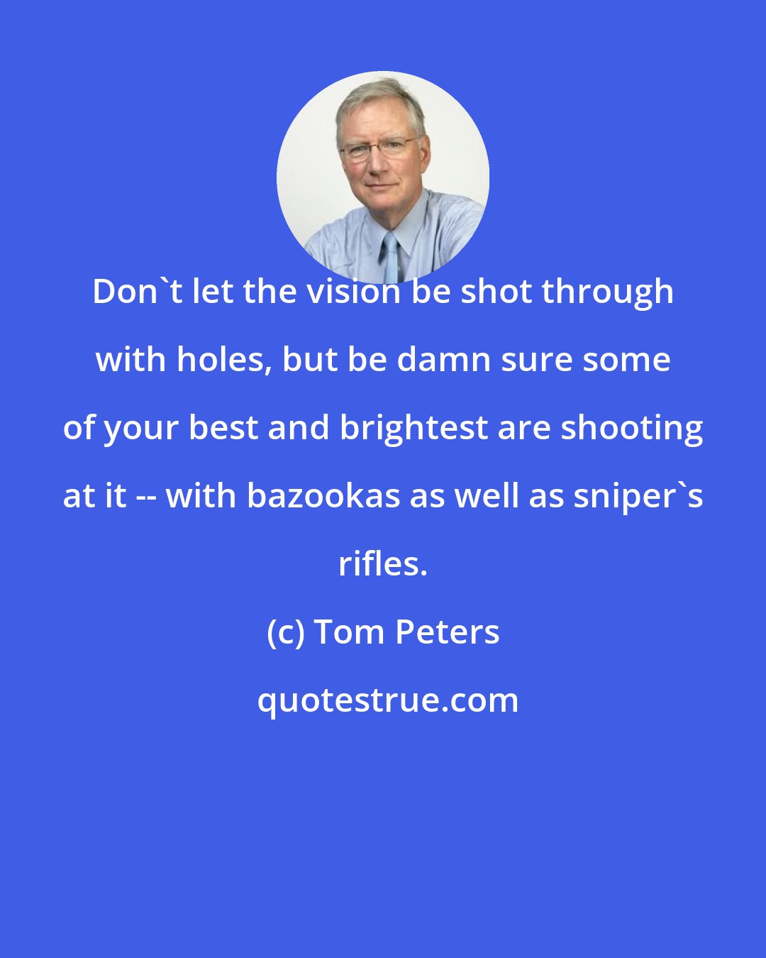 Tom Peters: Don't let the vision be shot through with holes, but be damn sure some of your best and brightest are shooting at it -- with bazookas as well as sniper's rifles.
