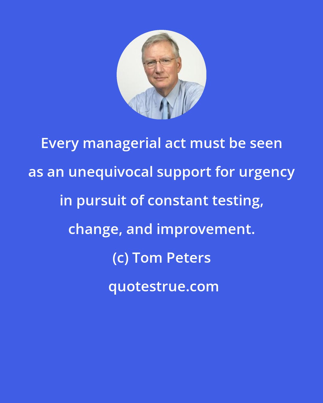 Tom Peters: Every managerial act must be seen as an unequivocal support for urgency in pursuit of constant testing, change, and improvement.