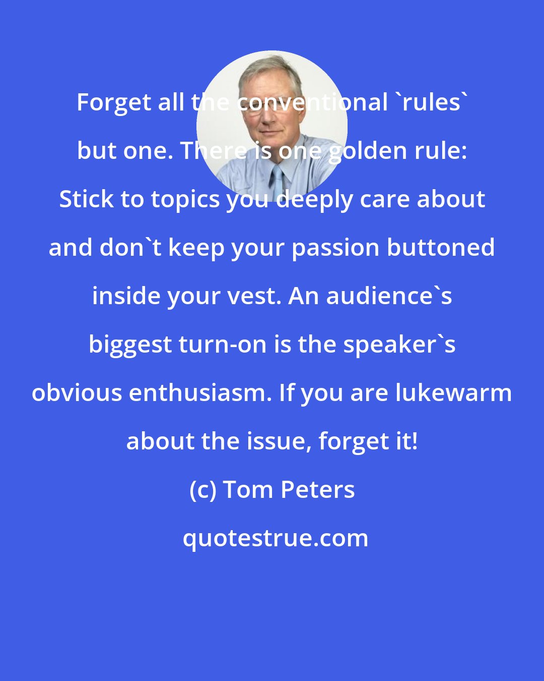 Tom Peters: Forget all the conventional 'rules' but one. There is one golden rule: Stick to topics you deeply care about and don't keep your passion buttoned inside your vest. An audience's biggest turn-on is the speaker's obvious enthusiasm. If you are lukewarm about the issue, forget it!