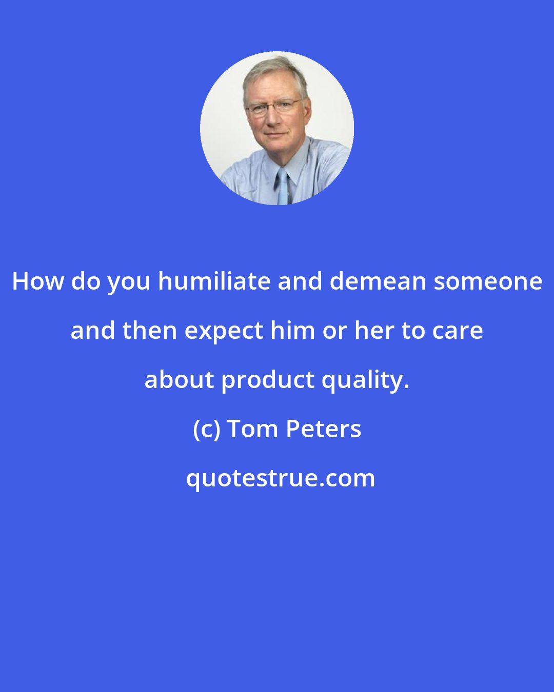 Tom Peters: How do you humiliate and demean someone and then expect him or her to care about product quality.