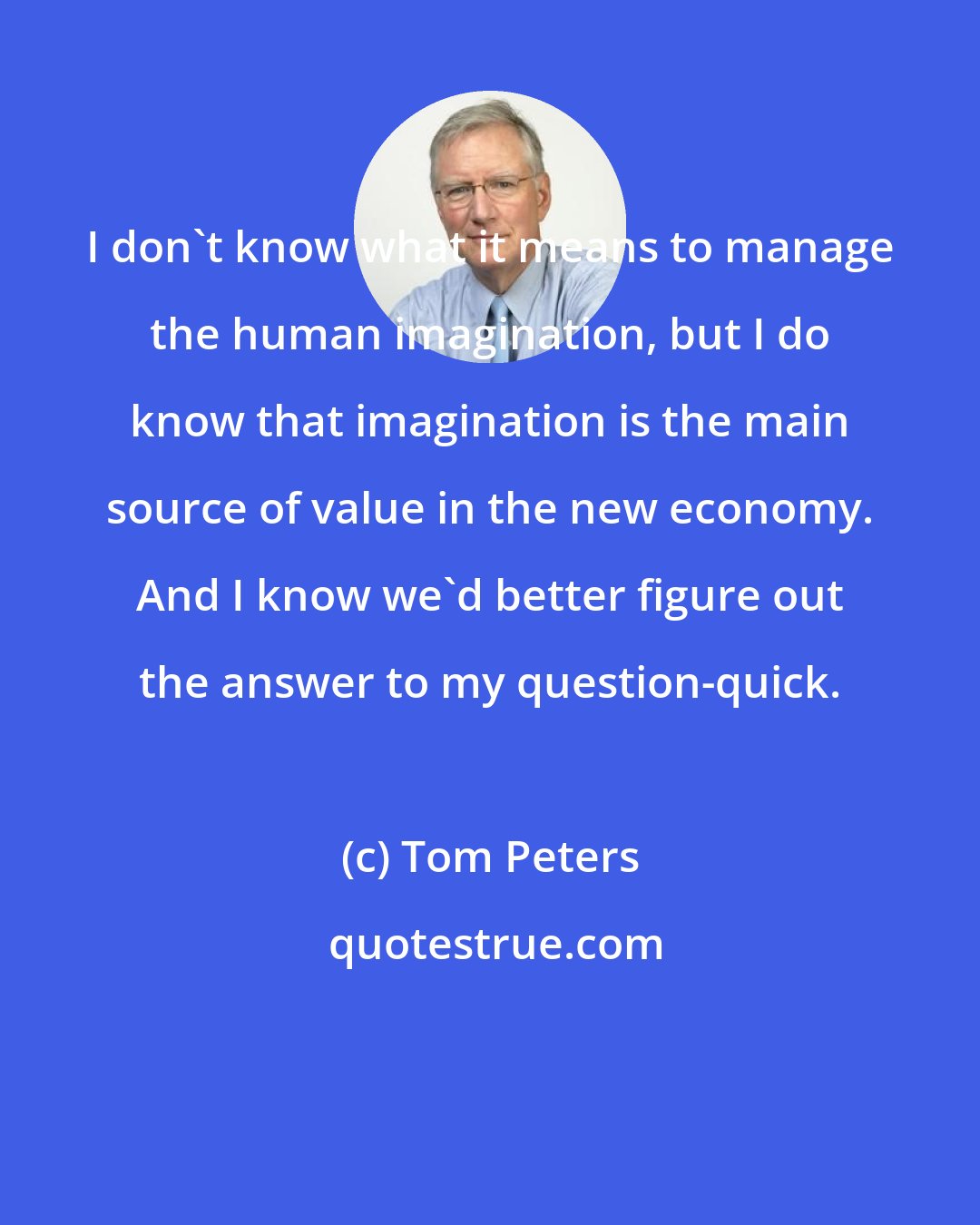 Tom Peters: I don't know what it means to manage the human imagination, but I do know that imagination is the main source of value in the new economy. And I know we'd better figure out the answer to my question-quick.