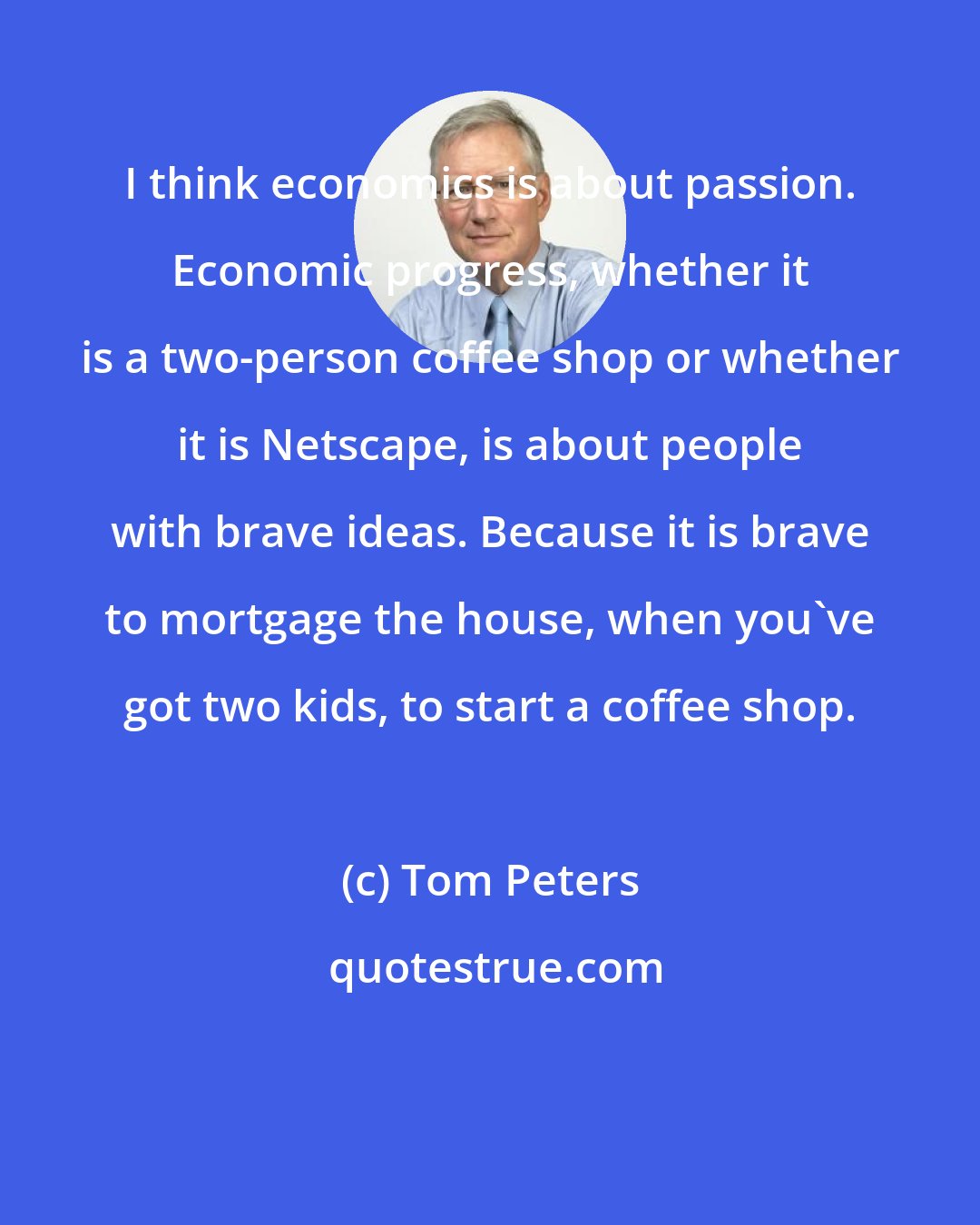Tom Peters: I think economics is about passion. Economic progress, whether it is a two-person coffee shop or whether it is Netscape, is about people with brave ideas. Because it is brave to mortgage the house, when you've got two kids, to start a coffee shop.