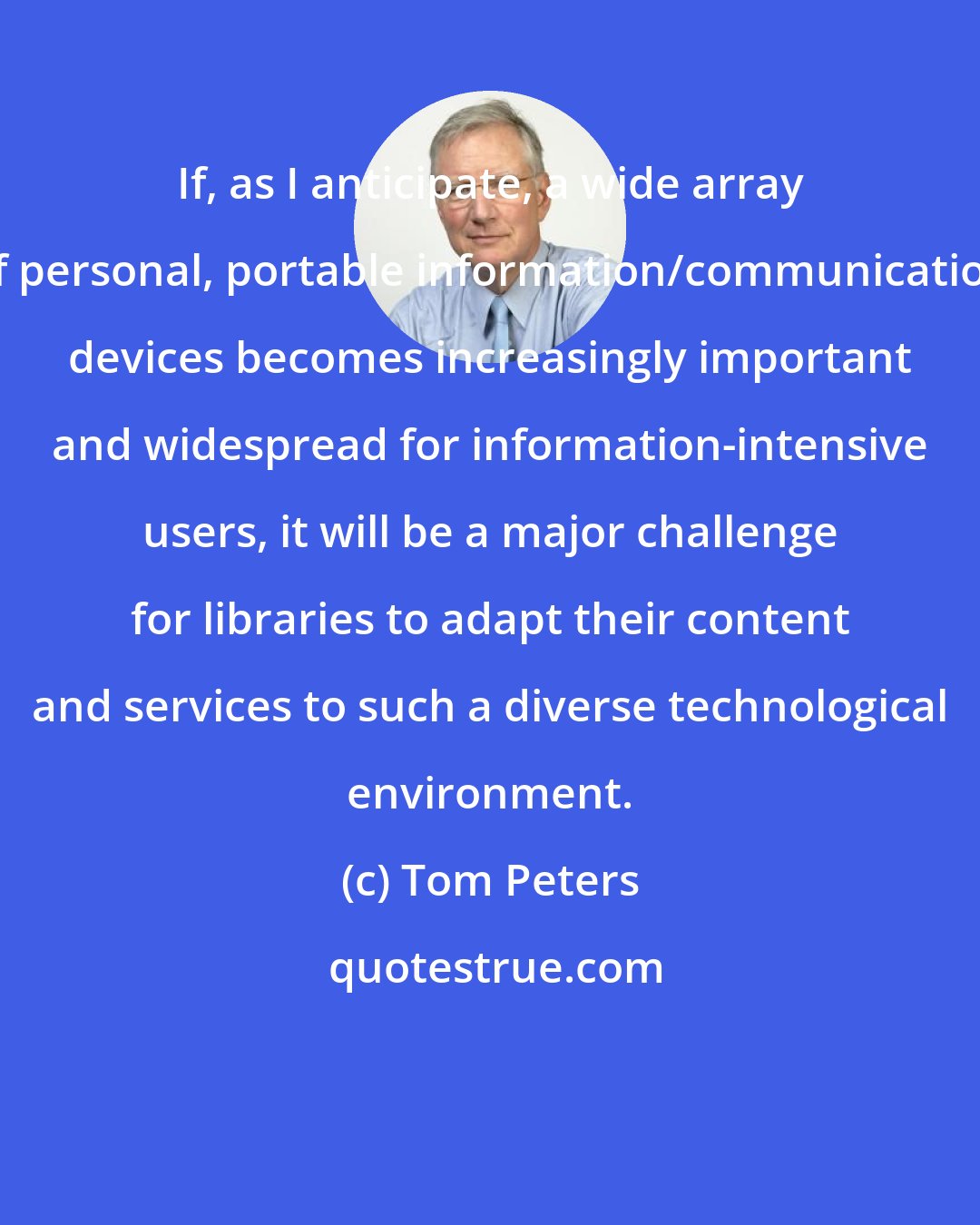 Tom Peters: If, as I anticipate, a wide array of personal, portable information/communication devices becomes increasingly important and widespread for information-intensive users, it will be a major challenge for libraries to adapt their content and services to such a diverse technological environment.