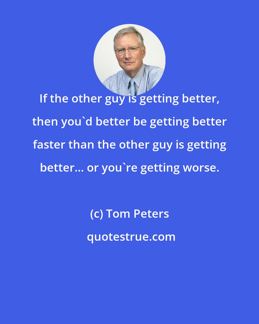 Tom Peters: If the other guy is getting better, then you'd better be getting better faster than the other guy is getting better... or you're getting worse.