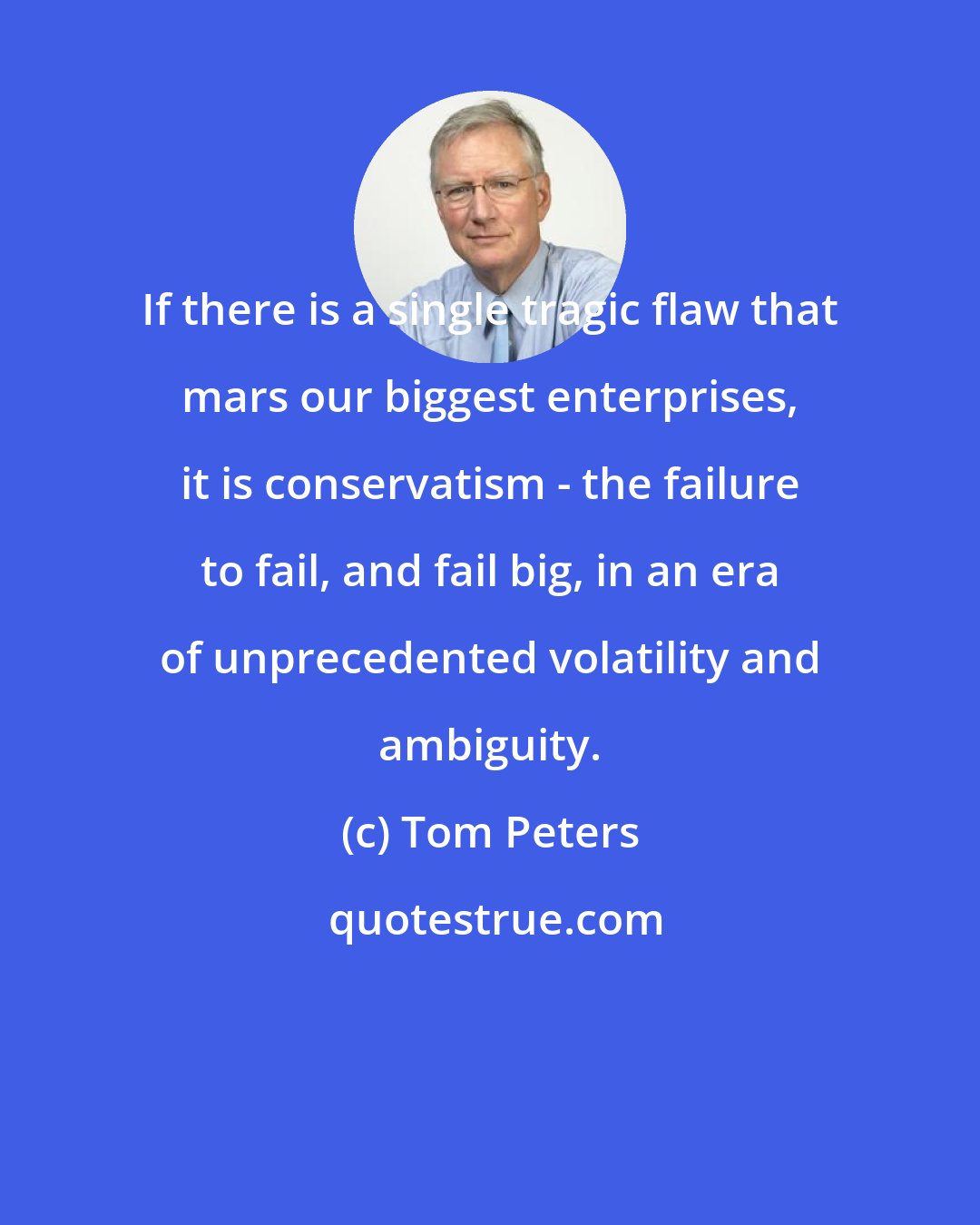 Tom Peters: If there is a single tragic flaw that mars our biggest enterprises, it is conservatism - the failure to fail, and fail big, in an era of unprecedented volatility and ambiguity.