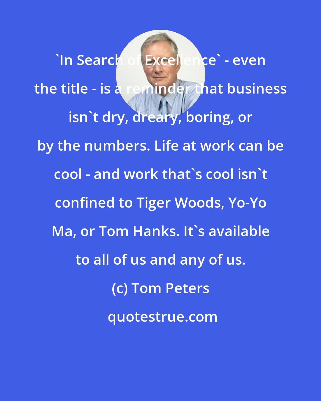Tom Peters: 'In Search of Excellence' - even the title - is a reminder that business isn't dry, dreary, boring, or by the numbers. Life at work can be cool - and work that's cool isn't confined to Tiger Woods, Yo-Yo Ma, or Tom Hanks. It's available to all of us and any of us.