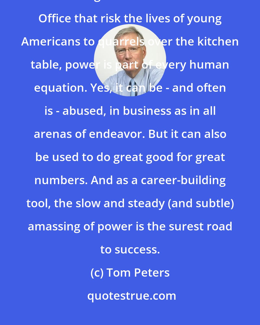 Tom Peters: Like it or not - and often we don't - power is a pervasive phenomenon. From midnight decisions in the Oval Office that risk the lives of young Americans to quarrels over the kitchen table, power is part of every human equation. Yes, it can be - and often is - abused, in business as in all arenas of endeavor. But it can also be used to do great good for great numbers. And as a career-building tool, the slow and steady (and subtle) amassing of power is the surest road to success.