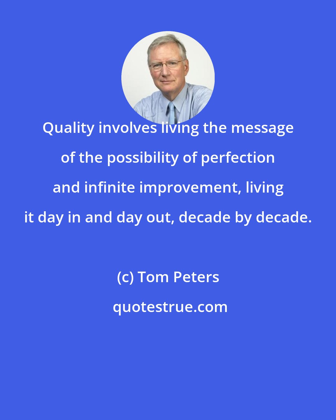Tom Peters: Quality involves living the message of the possibility of perfection and infinite improvement, living it day in and day out, decade by decade.