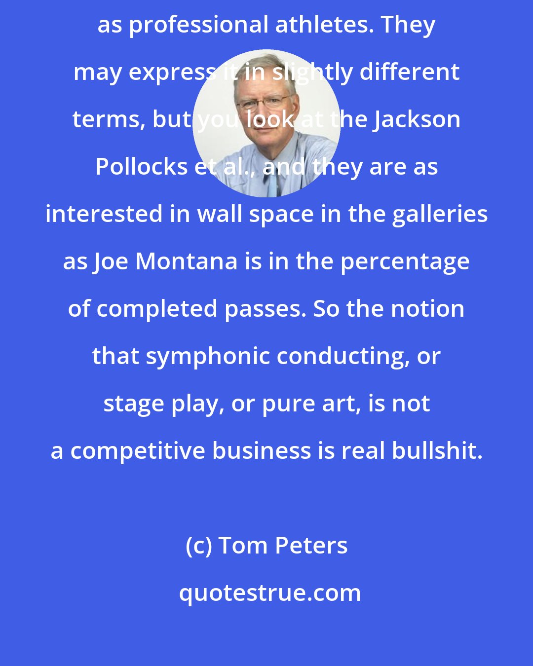Tom Peters: The 10 or 12 artists I have known really well all my life are at least as competitive as professional athletes. They may express it in slightly different terms, but you look at the Jackson Pollocks et al., and they are as interested in wall space in the galleries as Joe Montana is in the percentage of completed passes. So the notion that symphonic conducting, or stage play, or pure art, is not a competitive business is real bullshit.