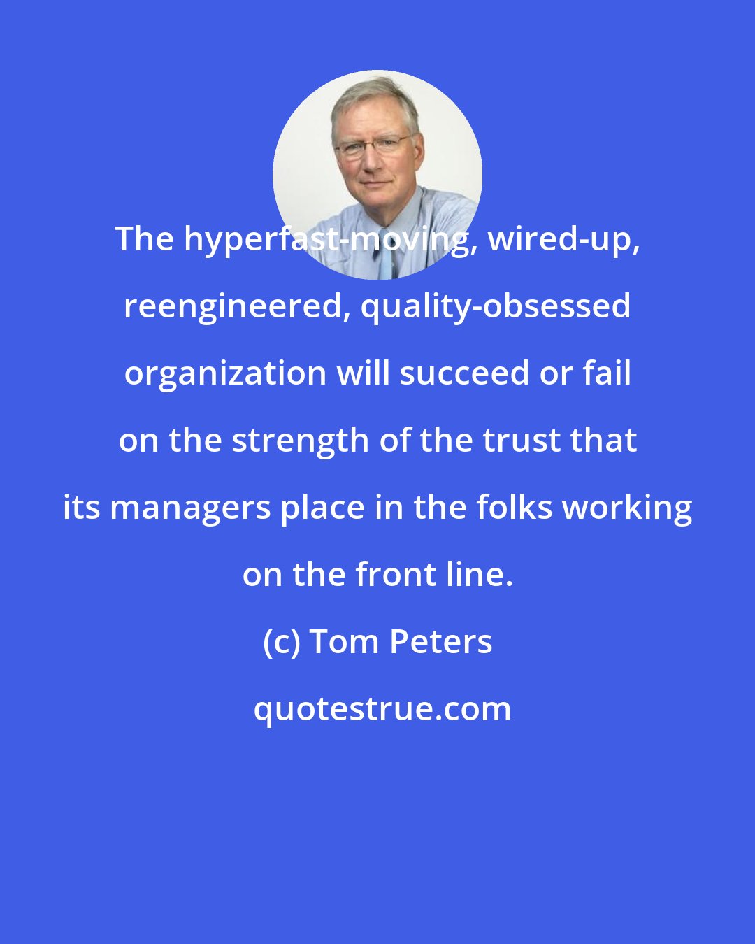 Tom Peters: The hyperfast-moving, wired-up, reengineered, quality-obsessed organization will succeed or fail on the strength of the trust that its managers place in the folks working on the front line.