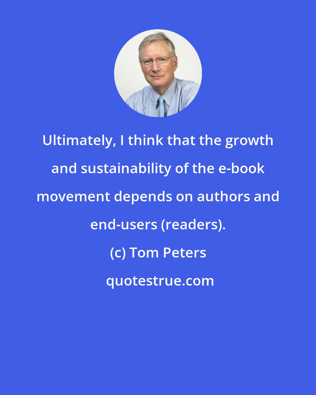 Tom Peters: Ultimately, I think that the growth and sustainability of the e-book movement depends on authors and end-users (readers).