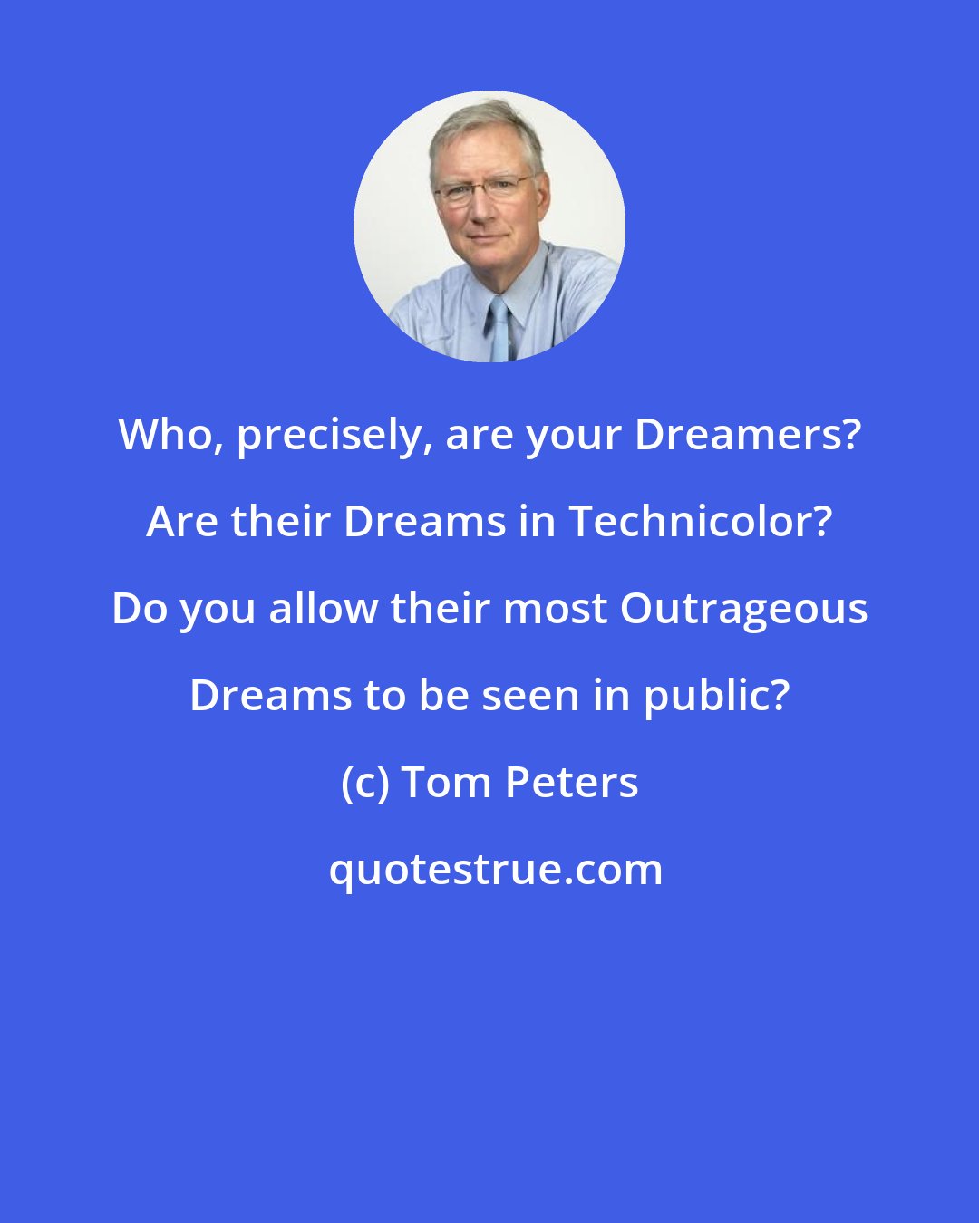 Tom Peters: Who, precisely, are your Dreamers? Are their Dreams in Technicolor? Do you allow their most Outrageous Dreams to be seen in public?