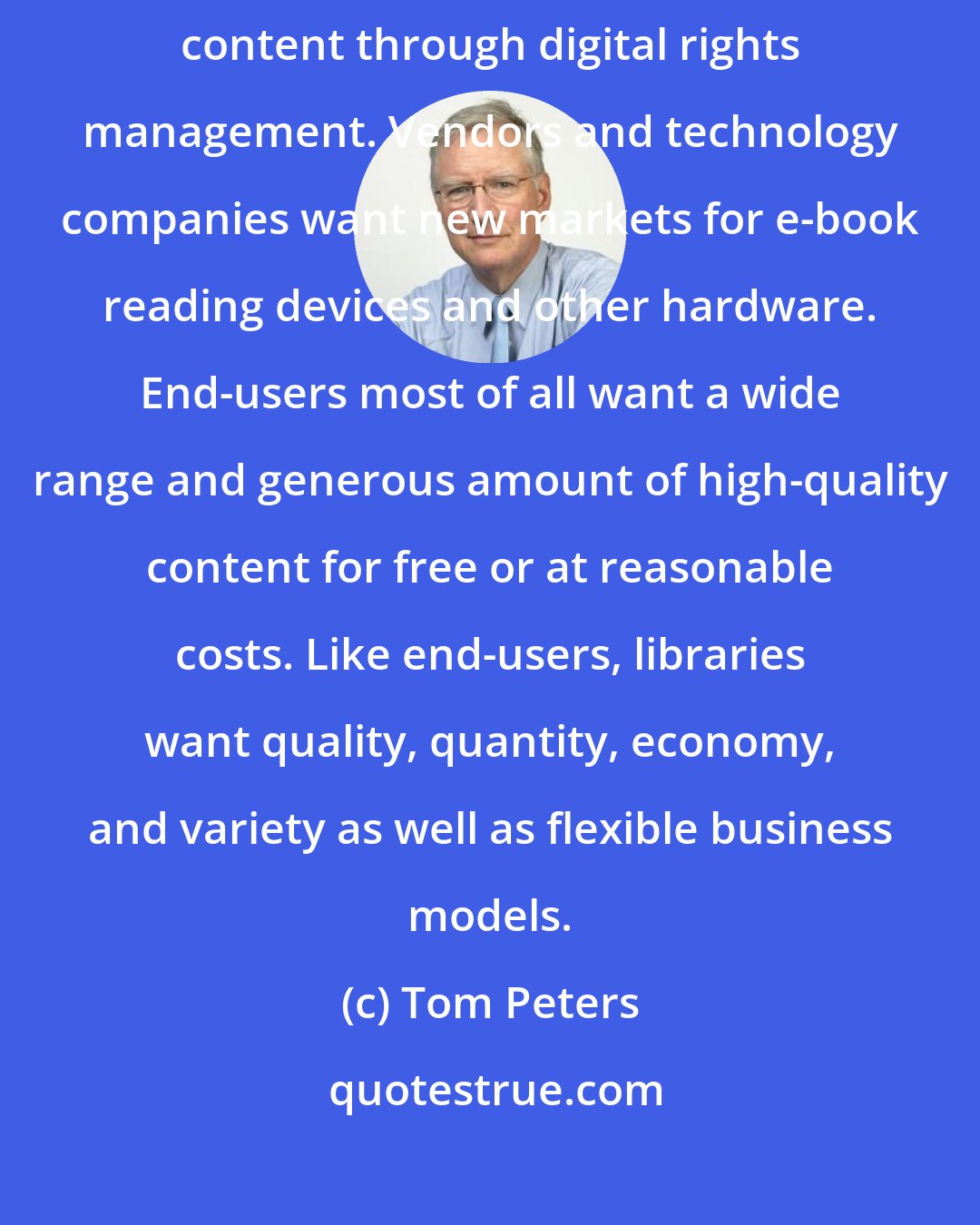 Tom Peters: Authors and publishers want fair compensation and a means of protecting content through digital rights management. Vendors and technology companies want new markets for e-book reading devices and other hardware. End-users most of all want a wide range and generous amount of high-quality content for free or at reasonable costs. Like end-users, libraries want quality, quantity, economy, and variety as well as flexible business models.