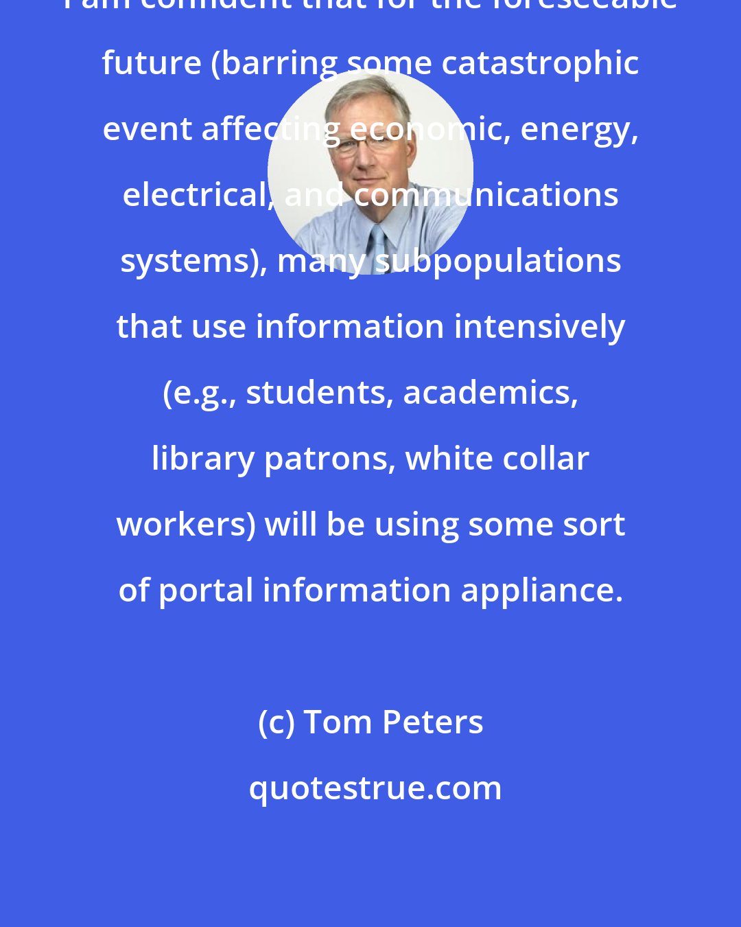 Tom Peters: I am confident that for the foreseeable future (barring some catastrophic event affecting economic, energy, electrical, and communications systems), many subpopulations that use information intensively (e.g., students, academics, library patrons, white collar workers) will be using some sort of portal information appliance.