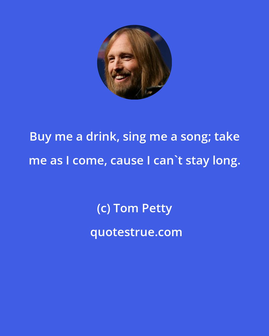 Tom Petty: Buy me a drink, sing me a song; take me as I come, cause I can't stay long.