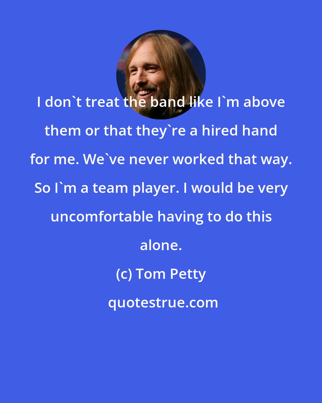 Tom Petty: I don't treat the band like I'm above them or that they're a hired hand for me. We've never worked that way. So I'm a team player. I would be very uncomfortable having to do this alone.