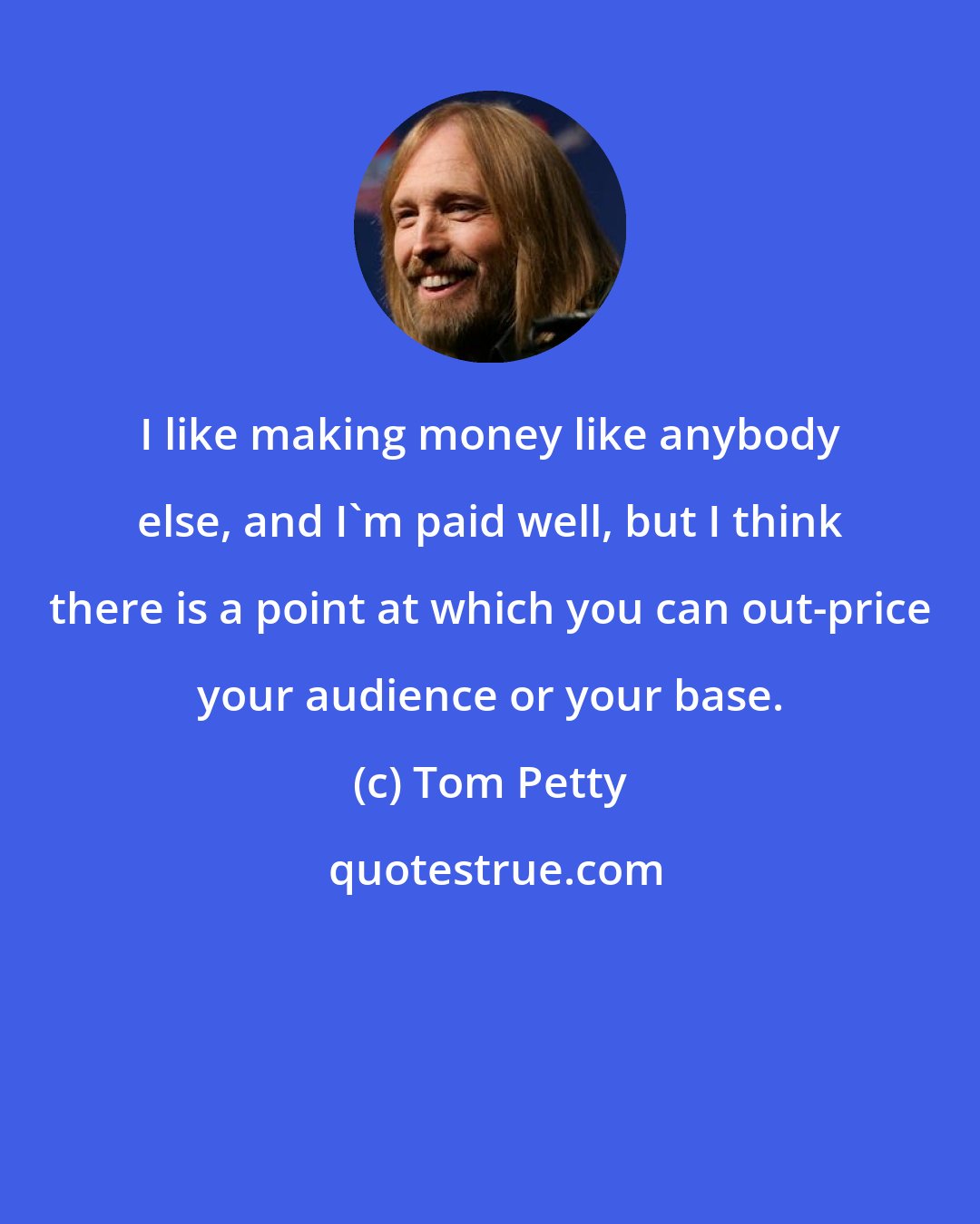 Tom Petty: I like making money like anybody else, and I'm paid well, but I think there is a point at which you can out-price your audience or your base.