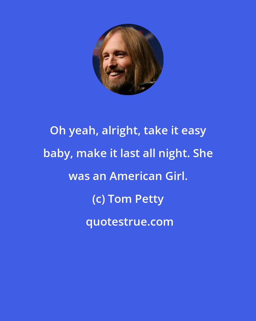 Tom Petty: Oh yeah, alright, take it easy baby, make it last all night. She was an American Girl.