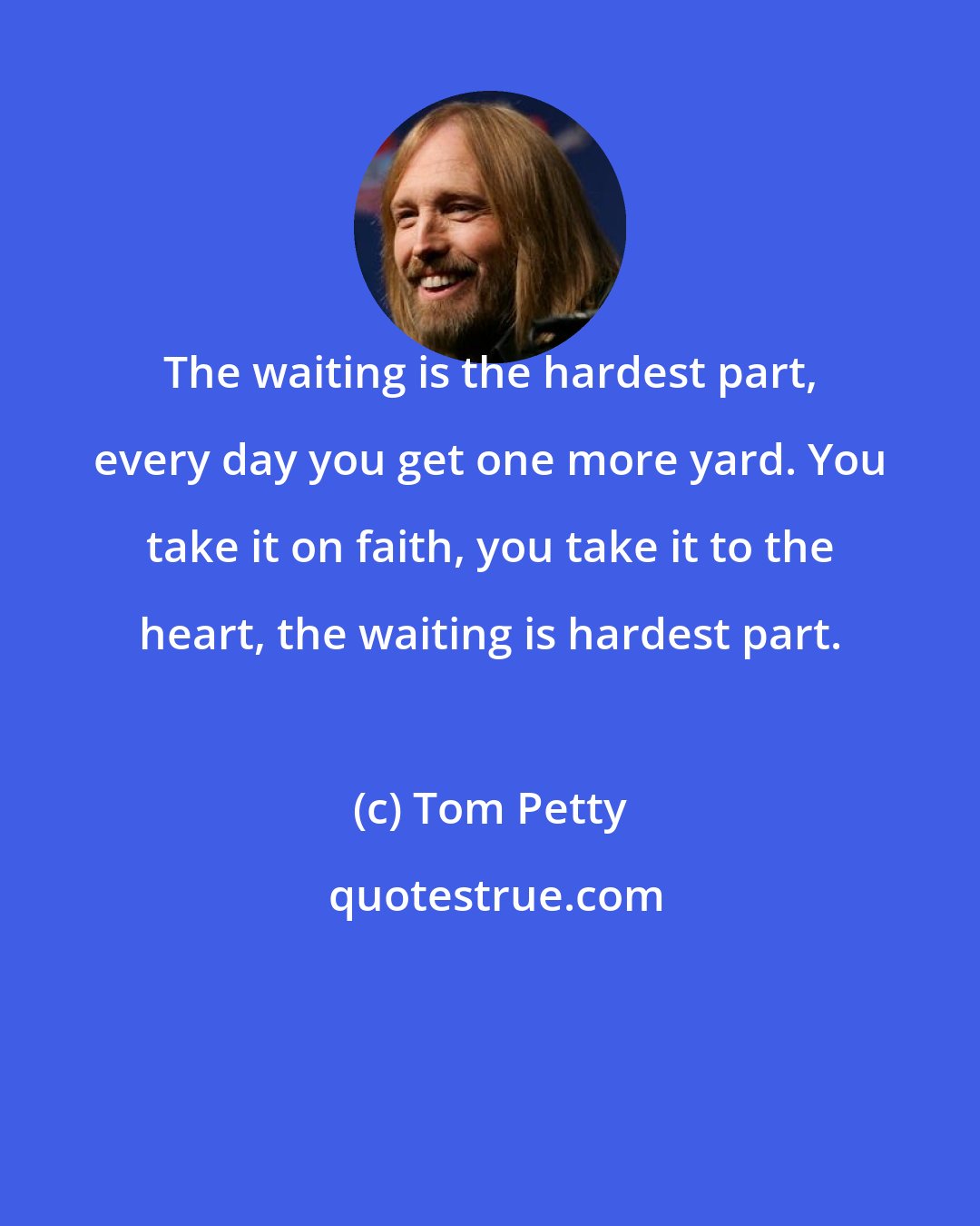 Tom Petty: The waiting is the hardest part, every day you get one more yard. You take it on faith, you take it to the heart, the waiting is hardest part.